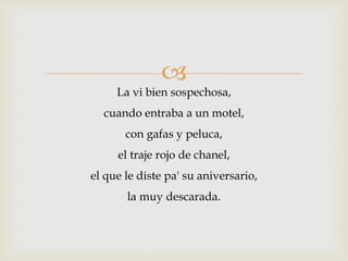  
La vi bien sospechosa, 
cuando entraba a un motel, 
con gafas y peluca, 
el traje rojo de chanel, 
el que le diste pa' su aniversario, 
la muy descarada. 
 