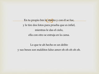 En tu propio bm lo monto y con él se fue, 
y le tire dos fotos para prueba que es infiel, 
mientras le das el cielo, 
ella con otro se estruja en la cama. 
Lo que te ah hecho es un delito 
y sus besos son malditos falso amor oh oh oh oh oh. 
 