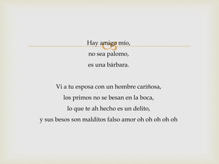Hay amigo mío, 
no sea palomo, 
es una bárbara. 
Vi a tu esposa con un hombre cariñosa, 
los primos no se besan en la boca, 
lo que te ah hecho es un delito, 
y sus besos son malditos falso amor oh oh oh oh oh 
 