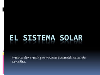EL SISTEMA SOLAR 
Presentación creada por: Jhovana Esmeralda Quezada 
González. 
 