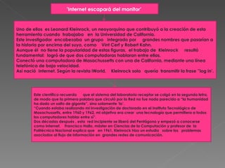 ‘ Internet escapará del monitor’   Uno de ellos  es Leonard Kleinrock, un neoyorquino que contribuyó a la creación de esta herramienta cuando  trabajaba   en  la Universidad de California.    Este investigador  encabezaba  un grupo   integrado por     grandes nombres que pasarían a la historia por encima del suyo, como    Vint Cerf y Robert Kahn. Aunque él  no tiene la popularidad de estas figuras,  el trabajo de  Kleinrock     resultó fundamental:  logró de que dos computadoras hablaran entre ellas.  Conectó una computadora de Masachussetts con una de California, mediante una línea telefónica de baja velocidad.     Así nació  Internet. Según la revista iWorld,    Kleinrock solo   quería  transmitir la frase ”log in’.  Este científico recuerda      que el sistema del laboratorio receptor se colgó en la segunda letra, de modo que la primera palabra que circuló por la Red no fue nada parecido a “la humanidad ha dado un salto de gigante”, sino solamente ‘lo’. “Cuando estaba realizando mi investigación de doctorado en el Instituto Tecnológico de Masachussetts, entre 1960 y 1962, mi objetivo era crear  una tecnología que permitiera a todos los computadores hablar entre sí”.  Dos décadas después , esta  red incipiente se liberó del Pentágono y empezó a conocerse como Internet.    Francisco Hallo, máster en Ciencias de la Computación y profesor de  la Politécnica Nacional explica que   en 1961, Kleinrock hizo un estudio   sobre los   problemas asociados al flujo de información en  grandes redes de comunicación.  