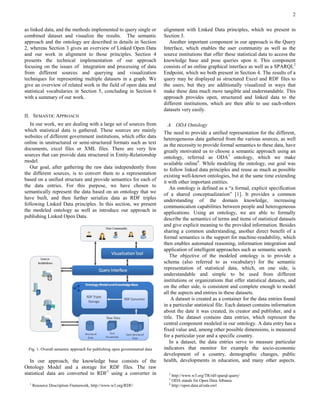 2

as linked data, and the methods implemented to query single or              alignment with Linked Data principles, which we present in
combined dataset and visualize the results. The semantic                    Section 3.
approach and the ontology are described in details in Section                  Another important component in our approach is the Query
2, whereas Section 3 gives an overview of Linked Open Data                  Interface, which enables the user community as well as the
and our work in alignment to those principles. Section 4                    source institutions that offer these statistical data to access the
presents the technical implementation of our approach                       knowledge base and pose queries upon it. This component
focusing on the issues of integration and processing of data                consists of an online graphical interface as well as a SPARQL2
from different sources and querying and visualization                       Endpoint, which we both present in Section 4. The results of a
techniques for representing multiple datasets in a graph. We                query may be displayed as structured Excel and RDF files to
give an overview of related work in the field of open data and              the users, but they are additionally visualized in ways that
statistical vocabularies in Section 5, concluding in Section 6              make these data much more tangible and understandable. This
with a summary of our work.                                                 approach provides open, structured and linked data to the
                                                                            different institutions, which are then able to use each-others
                                                                            datasets very easily.
II. SEMANTIC APPROACH
   In our work, we are dealing with a large set of sources from                A. ODA Ontology
which statistical data is gathered. These sources are mainly                The need to provide a unified representation for the different,
websites of different government institutions, which offer data             heterogeneous data gathered from the various sources, as well
online in unstructured or semi-structured formats such as text              as the necessity to provide formal semantics to these data, have
documents, excel files or XML files. There are very few                     greatly motivated us to choose a semantic approach using an
sources that can provide data structured in Entity-Relationship             ontology, referred as ODA3 ontology, which we make
model.                                                                      available online4. While modeling the ontology, our goal was
   Our goal, after gathering the raw data independently from                to follow linked data principles and reuse as much as possible
the different sources, is to convert them to a representation               existing well-known ontologies, but at the same time extending
based on a unified structure and provide semantics for each of              it with other important entities.
the data entries. For this purpose, we have chosen to                           An ontology is defined as a “a formal, explicit specification
semantically represent the data based on an ontology that we                of a shared conceptualization” [1]. It provides a common
have built, and then further serialize data as RDF triples                  understanding of the domain knowledge, increasing
following Linked Data principles. In this section, we present               communication capabilities between people and heterogeneous
the modeled ontology as well as introduce our approach in                   applications. Using an ontology, we are able to formally
publishing Linked Open Data.                                                describe the semantics of terms and items of statistical datasets
                                                                            and give explicit meaning to the provided information. Besides
                                                                            sharing a common understanding, another direct benefit of a
                                                                            formal semantics is the support for machine-readability, which
                                                                            then enables automated reasoning, information integration and
                                                                            application of intelligent approaches such as semantic search.
                                                                                The objective of the modeled ontology is to provide a
                                                                            schema (also referred to as vocabulary) for the semantic
                                                                            representation of statistical data, which, on one side, is
                                                                            understandable and simple to be used from different
                                                                            institutions or organizations that offer statistical datasets, and
                                                                            on the other side, is consistent and complete enough to model
                                                                            all the aspects and entries in these datasets.
                                                                                 A dataset is created as a container for the data entries found
                                                                            in a particular statistical file. Each dataset contains information
                                                                            about the date it was created, its creator and publisher, and a
                                                                            title. The dataset contains data entries, which represent the
                                                                            central component modeled in our ontology. A data entry has a
                                                                            fixed value and, among other possible dimensions, is measured
                                                                            for a particular year and a specific country.
                                                                                In a dataset, the data entries serve to measure particular
  Fig. 1. Overall semantic approach for publishing open governmental data   indicators that monitor for example the socio-economic
                                                                            development of a country, demographic changes, public
   In our approach, the knowledge base consists of the                      health, developments in education, and many other aspects.
Ontology Model and a storage for RDF files. The raw
statistical data are converted to RDF1 using a converter in                   2
                                                                                http://www.w3.org/TR/rdf-sparql-query/
                                                                              3
                                                                                ODA stands for Open Data Albania
  1                                                                           4
      Resource Description Framework, http://www.w3.org/RDF/                    http://open.data.al/oda.owl
 