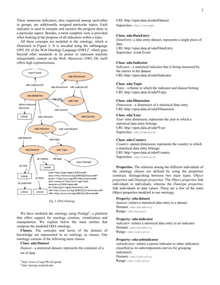 3

These numerous indicators, also organized among each-other            URI: http://open.data.al/oda#Dataset
in groups, are additionally assigned particular topics. Each          Superclass: skos:Concept
indicator is used to estimate and monitor the progress done in
a particular aspect. Besides, a more complete view is provided
when looking at the progress of all indicators within a topic.        Class: oda:DataEntry
                                                                      DataEntry- a data entry dataset, represents a single piece of
   All these concepts are modeled in the ontology, which is
                                                                      data
illustrated in Figure 2. It is encoded using the sublanguage
                                                                      URI: http://open.data.al/oda#DataEntry
OWL DL of the Web Ontology Language (OWL)5, which goes
                                                                      Superclass: event:Event
beyond other standards in its power to represent machine
interpretable content on the Web. Moreover, OWL DL itself
offers high expressiveness.                                           Class: oda:Indicator
                                                                      Indicator - a statistical indicator that is being measured by
                                                                      the entries in the dataset
                                                                      URI: http://open.data.al/oda#Indicator

                                                                      Class: oda:Topic
                                                                      Topic - a theme to which the indicator and dataset belong
                                                                      URI: http://open.data.al/oda#Topic

                                                                      Class: oda:Dimension
                                                                      Dimension - a dimension of a statistical data entry
                                                                      URI: http://open.data.al/oda#Dimension
                                                                      Class: oda:Year
                                                                      Year- time dimension, represents the year to which a
                                                                      statistical data entry belongs
                                                                      URI: http://open.data.al/oda#Year
                                                                      Superclass: oda:Dimension

                                                                      Class: oda:Country
                                                                      Country- spatial dimension, represents the country to which
                                                                      a statistical data entry belongs
                                                                      URI: http://open.data.al/oda#Country
                                                                      Superclass: oda:Dimension

                                                                       Properties. The relations among the different individuals of
                                                                    the ontology classes are defined by using the properties
                                                                    construct, distinguishing between two main types: Object
                                                                    properties and Datatype properties. The Object properties link
                                                                    individuals to individuals, whereas the Datatype properties
                                                                    link individuals to data values. These are a few of the main
                                                                    Object properties modeled in our ontology:
                                                                      Property: oda:dataset
                           Fig. 2. ODA Ontology
                                                                      dataset- relates a statistical data entry to a dataset
                                                                      Domain: oda:DataEntry
                                                                      Range: oda:Dataset
   We have modeled the ontology using Protégé6, a platform
that offers support for ontology creation, visualization and          Property: oda:indicator
manipulation. We explain below the main entities that                 indicator- relates a statistical data entry to an indicator
compose the modeled ODA ontology.                                     Domain: oda:DataEntry
   Classes. The concepts and terms of the domain of                   Range: oda:Indicator
knowledge are represented in an ontology as classes. Our
ontology consists of the following main classes:                      Property: oda:subindicator
   Class: oda:Dataset                                                 subindicator- relates a parent indicator to other indicators
   Dataset - a statistical dataset, represents the container of a     classified as its subcomponents (serves for grouping
   set of data                                                        indicators)
                                                                      Domain: oda:Indicator
  5
      http://www.w3.org/TR/owl-guide/                                 Range: oda:Indicator
  6
      http://protege.stanford.edu/
 