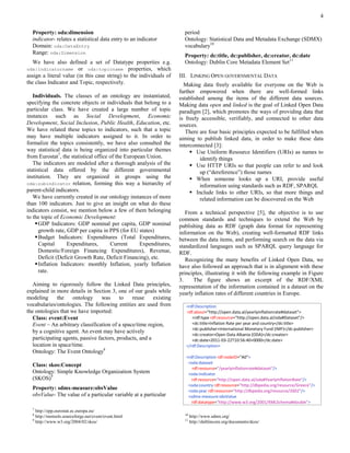 4

  Property: oda:dimension                                              period
  indicator- relates a statistical data entry to an indicator          Ontology: Statistical Data and Metadata Exchange (SDMX)
  Domain: oda:DataEntry                                                vocabulary10
  Range: oda:Dimension
                                                                       Property: dc:title, dc:publisher, dc:creator, dc:date
   We have also defined a set of Datatype properties e.g.              Ontology: Dublin Core Metadata Element Set11
oda:indicatorname or oda:topicname properties, which
assign a literal value (in this case string) to the individuals of   III. LINKING OPEN GOVERNMENTAL DATA
the class Indicator and Topic, respectively.                           Making data freely available for everyone on the Web is
                                                                     further empowered when there are well-formed links
   Individuals. The classes of an ontology are instantiated,         established among the items of the different data sources.
specifying the concrete objects or individuals that belong to a      Making data open and linked is the goal of Linked Open Data
particular class. We have created a large number of topic            paradigm [2], which promotes the ways of providing data that
instances such as Social Development, Economic                       is freely accessible, verifiably, and connected to other data
Development, Social Inclusion, Public Health, Education, etc.        sources.
We have related these topics to indicators, such that a topic           There are four basic principles expected to be fulfilled when
may have multiple indicators assigned to it. In order to             aiming to publish linked data, in order to make these data
formalize the topics consistently, we have also consulted the        interconnected [3]:
way statistical data is being organized into particular themes             Use Uniform Resource Identifiers (URIs) as names to
from Eurostat7, the statistical office of the European Union.                 identify things
   The indicators are modeled after a thorough analysis of the             Use HTTP URIs so that people can refer to and look
statistical data offered by the different governmental                        up (“dereference”) those names
institution. They are organized in groups using the                        When someone looks up a URI, provide useful
oda:subindicator relation, forming this way a hierarchy of
                                                                              information using standards such as RDF, SPARQL
parent-child indicators.                                                   Include links to other URIs, so that more things and
   We have currently created in our ontology instances of more                related information can be discovered on the Web
than 100 indicators. Just to give an insight on what do these
indicators consist, we mention below a few of them belonging            From a technical perspective [5], the objective is to use
to the topic of Economic Development:                                common standards and techniques to extend the Web by
     GDP Indicators: GDP nominal per capita, GDP nominal            publishing data as RDF (graph data format for representing
      growth rate, GDP per capita in PPS (for EU states)             information on the Web), creating well-formatted RDF links
     Budget Indicators: Expenditures (Total Expenditures,           between the data items, and performing search on the data via
      Capital      Expenditures,       Current      Expenditures,    standardized languages such as SPARQL query language for
      Domestic/Foreign Financing Expenditures), Revenue,             RDF.
      Deficit (Deficit Growth Rate, Deficit Financing), etc.            Recognizing the many benefits of Linked Open Data, we
     Inflation Indicators: monthly Inflation, yearly Inflation      have also followed an approach that is in alignment with these
      rate.                                                          principles, illustrating it with the following example in Figure
                                                                     3.    The figure shows an excerpt of the RDF/XML
   Aiming to rigorously follow the Linked Data principles,           representation of the information contained in a dataset on the
explained in more details in Section 3, one of our goals while       yearly inflation rates of different countries in Europe.
modeling      the    ontology      was     to   reuse     existing
vocabularies/ontologies. The following entities are used from           <rdf:Description
the ontologies that we have imported:                                   rdf:about="http://open.data.al/yearlyinflationrate#dataset">
   Class: event:Event                                                      <rdf:type rdf:resource="http://open.data.al/oda#Dataset"/>
   Event – An arbitrary classification of a space/time region,             <dc:title>Inflation Rate per year and country</dc:title>
                                                                           <dc:publisher>International Monetary Fund (IMF)</dc:publisher>
   by a cognitive agent. An event may have actively
                                                                           <dc:creator>Open Data Albania (ODA)</dc:creator>
   participating agents, passive factors, products, and a                  <dc:date>2011-03-22T10:56:40+0000</dc:date>
   location in space/time.                                              </rdf:Description>
   Ontology: The Event Ontology8
                                                                        <rdf:Description rdf:nodeID="A0">
                                                                         <oda:dataset
  Class: skos:Concept
                                                                           rdf:resource="/yearlyinflationrate#dataset"/>
  Ontology: Simple Knowledge Organization System                         <oda:indicator
  (SKOS)9                                                                  rdf:resource="http://open.data.al/oda#YearlyInflationRate"/>
                                                                         <oda:country rdf:resource="http://dbpedia.org/resource/Greece"/>
  Property: sdmx-measure:obsValue                                        <oda:year rdf:resource="http://dbpedia.org/resource/2002"/>
  obsValue- The value of a particular variable at a particular           <sdmx-measure:obsValue
                                                                           rdf:datatype="http://www.w3.org/2001/XMLSchema#double">
  7
    http://epp.eurostat.ec.europa.eu/
  8                                                                    10
    http://motools.sourceforge.net/event/event.html                         http://www.sdmx.org/
  9                                                                    11
    http://www.w3.org/2004/02/skos/                                         http://dublincore.org/documents/dces/
 
