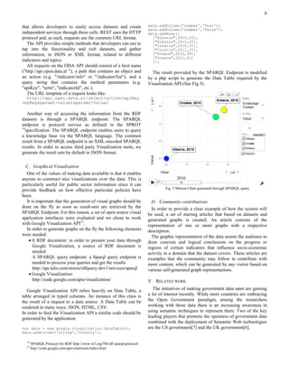 6

that allows developers to easily access datasets and create                data.addColumn('number','Year');
                                                                           data.addColumn('number','Value');
independent services through these calls. REST uses the HTTP               data.addRows([
protocol and, as such, requests use the common URL format.                   ["Albania",2010,25],
                                                                             ["Albania",2011,25],
   The API provides simple methods that developers can use to                ["Croatia",2010,37],
tap into the functionality and rich datasets, and gather                     ["Croatia",2011,37],
information, in JSON or XML format, related to different                     ["Greece",2010,39],
                                                                             ["Greece",2011,42]
indicators and topics.                                                       ]);
   All requests on the ODA API should consist of a host name
("http://api.open.data.al "), a path that contains an object and             The result provided by the SPARQL Endpoint is modified
an action (e.g. "/indicator/info" or "/indicator/list"), and a             by a php script to generate the Data Table required by the
query string that contains the method parameters (e.g.                     Visualisation API (See Fig 5).
"apiKey", "term", "indicatorId", etc.).
   The URL template of a request looks like:
  http://api.open.data.al/object/action?apiKey
=myKey&param1=value1&param2=value2

    Another way of accessing the information from the RDF
datasets is through a SPARQL endpoint. The SPARQL
endpoint is protocol service as defined in the SPROT
14
   specification. The SPARQL endpoint enables users to query
a knowledge base via the SPARQL language. The common
result from a SPARQL endpoint is an XML-encoded SPARQL
results. In order to access third party Visualization tools, we
generate the result sets by default in JSON format.

  C. Graphical Visualization
  One of the values of making data available is that it enables
anyone to construct nice visualizations over the data. This is
particularly useful for public sector information since it can
                                                                                    Fig. 5 Motion Chart generated through SPARQL query
provide feedback on how effective particular policies have
been.
  It is important that the generation of visual graphs should be             D. Community contributions
done on the fly as soon as result-sets are retrieved by the                  In order to provide a clear example of how the system will
SPARQL Endpoint. For this reason, a set of open source visual              be used, a set of starting articles that based on datasets and
application interfaces were evaluated and we chose to work                 generated graphs is created. An article consists of the
with Google Visualization API15.                                           representation of one or more graphs with a respective
  In order to generate graphs on the fly the following elements            description.
were needed:                                                                 The graphic representation of the data assists the audience to
    A RDF document: in order to present your data through                 draw concrete and logical conclusions on the progress or
      Google Visualization, a source of RDF document is                    regress of certain indicators that influence socio-economic
      needed.                                                              activity in a domain that the dataset covers. These articles are
      A SPARQL query endpoint: a Sparql query endpoint is                  examples that the community may follow to contribute with
      needed to process your queries and get the results                   more content, which can be generated by any visitor based on
      http://api.talis.com/stores/rdfquery-dev1/services/sparql            various self-generated graph representations.
    Google Visualization:
      http://code.google.com/apis/visualization/                           V. RELATED WORK

   Google Visualization API relies heavily on Data Table, a                   The initiatives of making government data open are gaining
table arranged in typed columns. An instance of this class is              a lot of interest recently. While more countries are embracing
the result of a request to a data source. A Data Table can be              the Open Government paradigm, among the researchers
rendered in many ways: JSON, HTML, CSV.                                    working with those data there is an increasing awareness in
In order to feed the Visualization API a similar code should be            using semantic techniques to represent them. Two of the key
generated by the application.                                              leading players that promote the openness of government data
                                                                           combined with the deployment of Semantic Web technologies
var data = new google.visualization.DataTable();                           are the US government[7] and the UK government[6].
data.addColumn('string','Country');

  14
       SPARQL Protocol for RDF http://www.w3.org/TR/rdf-sparql-protocol/
  15
       http://code.google.com/apis/charttools/index.html
 