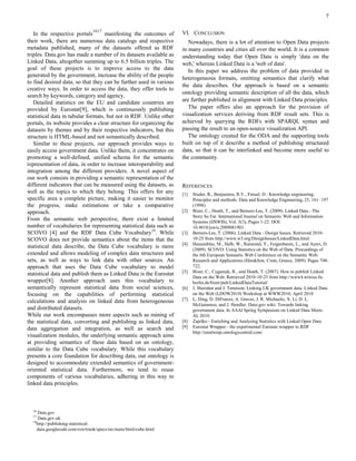7

                                1617
   In the respective portals        manifesting the outcomes of      VI. CONCLUSION
their work, there are numerous data catalogs and respective             Nowadays, there is a lot of attention to Open Data projects
metadata published, many of the datasets offered as RDF              in many countries and cities all over the world. It is a common
triples. Data.gov has made a number of its datasets available as     understanding today that Open Data is simply 'data on the
Linked Data, altogether summing up to 6.5 billion triples. The       web,' whereas Linked Data is a 'web of data'.
goal of these projects is to improve access to the data                 In this paper we address the problem of data provided in
generated by the government, increase the ability of the people
                                                                     heterogeneous formats, omitting semantics that clarify what
to find desired data, so that they can be further used in various
                                                                     the data describes. Our approach is based on a semantic
creative ways. In order to access the data, they offer tools to
                                                                     ontology providing semantic description of all the data, which
search by keywords, category and agency.
   Detailed statistics on the EU and candidate countries are         are further published in alignment with Linked Data principles.
provided by Eurostat[9], which is continuously publishing               The paper offers also an approach for the provision of
statistical data in tabular formats, but not in RDF. Unlike other    visualization services deriving from RDF result sets. This is
portals, its website provides a clear structure for organizing the   achieved by querying the RDFs with SPARQL syntax and
datasets by themes and by their respective indicators, but this      passing the result to an open-source visualization API.
structure is HTML-based and not semantically described.                 The ontology created for the ODA and the supporting tools
   Similar to these projects, our approach provides ways to          built on top of it describe a method of publishing structured
easily access government data. Unlike them, it concentrates on       data, so that it can be interlinked and become more useful to
promoting a well-defined, unified schema for the semantic            the community.
representation of data, in order to increase interoperability and
integration among the different providers. A novel aspect of
our work consists in providing a semantic representation of the
different indicators that can be measured using the datasets, as     REFERENCES
well as the topics to which they belong. This offers for any         [1]   Studer, R., Benjamins, R.V., Fensel, D.: Knowledge engineering:
specific area a complete picture, making it easier to monitor              Principles and methods. Data and Knowledge Engineering, 25, 161–197
the progress, make estimations or take a comparative                       (1998).
approach.                                                            [2]   Bizer, C., Heath, T., and Berners-Lee, T. (2009). Linked Data - The
                                                                           Story So Far. International Journal on Semantic Web and Information
From the semantic web perspective, there exist a limited                   Systems (IJSWIS), Vol. 5(3), Pages 1-22. DOI:
number of vocabularies for representing statistical data such as           10.4018/jswis.2009081901.
SCOVO [4] and the RDF Data Cube Vocabulary18. While                  [3]   Berners-Lee, T. (2006). Linked Data - Design Issues. Retrieved 2010-
SCOVO does not provide semantics about the items that the                  10-25 from http://www.w3.org/DesignIssues/LinkedData.html
                                                                     [4]   Hausenblas, M., Halb, W., Raimond, Y., Feigenbaum, L., and Ayers, D.
statistical data describe, the Data Cube vocabulary is more                (2009). SCOVO: Using Statistics on the Web of Data. Proceedings of
extended and allows modeling of complex data structures and                the 6th European Semantic Web Conference on the Semantic Web:
sets, as well as ways to link data with other sources. An                  Research and Applications (Heraklion, Crete, Greece, 2009). Pages 708-
approach that uses the Data Cube vocabulary to model                       722.
                                                                     [5]   Bizer, C., Cyganiak, R., and Heath, T. (2007). How to publish Linked
statistical data and publish them as Linked Data is the Eurostat
                                                                           Data on the Web. Retrieved 2010-10-25 from http://www4.wiwiss.fu-
wrapper[8]. Another approach uses this vocabulary to                       berlin.de/bizer/pub/LinkedDataTutorial/
semantically represent statistical data from social sciences,        [6]   J. Sheridan and J. Tennison. Linking UK government data. Linked Data
focusing on the capabilities of performing statistical                     on the Web (LDOW2010) Workshop at WWW2010, April 2010
calculations and analysis on linked data from heterogeneous          [7]   L. Ding, D. DiFranzo, A. Graves, J. R. Michaelis, X. Li, D. L.
                                                                           McGuinness, and J. Hendler. Data-gov wiki: Towards linking
and distributed datasets.                                                  government data. In AAAI Spring Symposium on Linked Data Meets
While our work encompasses more aspects such as mining of                  AI, 2010.
the statistical data, converting and publishing as linked data,      [8]   Zapilko - Enriching and Analysing Statistics with Linked Open Data
data aggregation and integration, as well as search and              [9]   Eurostat Wrapper - the experimental Eurostat wrapper to RDF
                                                                           http://estatwrap.ontologycentral.com/
visualization modules, the underlying semantic approach aims
at providing semantics of these data based on an ontology,
similar to the Data Cube vocabulary. While this vocabulary
presents a core foundation for describing data, our ontology is
designed to accommodate extended semantics of government-
oriented statistical data. Furthermore, we tend to reuse
components of various vocabularies, adhering in this way to
linked data principles.



  16
      Data.gov
  17
      Data.gov.uk
  18
     http://publishing-statistical-
     data.googlecode.com/svn/trunk/specs/src/main/html/cube.html
 