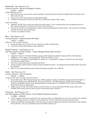 2
Method360 – San Francisco, CA
Contract Position – Business Intelligence Analyst
3/2014 — 6/2015
(Logistics/Shipping Industry)
 Interviewed business users to derive report requirements and translate them into Business Requirements Documents and T-
SQL for the IT team.
 Created userstories, tasks,and bugs in Visual Studio Online.
 Confirmed data directly from the source SQL Server databases by writing T-SQL queries.
(Health Care Industry)
 Optimized the SQL Server scripts into speedier stored procedures. Those stored procedures ran automatically based on a
SQL Agent job and what once took days now takes a few short hours.
 Served as Scrum Master, providing project support,creating and maintaining developer sprints. This was part of converting
waterfall into Scrum Agile methodology.
 Used Jira to coordinate the team.
Birst – San Francisco, CA
Contract Position – Implementation Developer
7/2013 — 3/2014
(Software as a Service/Cloud BI Startup)
 Incorporated SQL Server Analysis Services databases into Birst’s SaaS product.
 Converted a Tableau dashboard into a Birst dashboard.
Benefit Cosmetics – San Francisco, CA
Full Time Employee (FTE) Position – Project Manager/Senior Data Architect
1/2012 — 6/2013
 Completed version 1.0 of the Data Warehouse project, which replaced Accelerated Analytics (Point of Sale Business
Intelligence). The company saved approximately $2,500 per month as a result.
 Inherited project management responsibilities for Athena 2.0. Coordinated the company’s internal IT team and outside
consultants to complete project.
 Wrote the technical project plan using Microsoft Project.
 Aided consultants with the high-level logical design using Microsoft Visio. He designed the physicaldata model using Toad
Data Modeler.
 Built the star-schema database based on the physical design using SQL Server 2008 R2.
Modis – San Francisco, CA
Contract Position – ETL Consultant
9/2010 — 12/2011
(Computer, Smart Phone, and Tablet Accessories Industry)
 Created SQL Server 2008 R2 Integration Services (SSIS) packages to Extract, Transform and Load data from an Oracle 11i
transactionaldatabase into a Microsoft SQL Server data warehouse. The SSIS packages used SSIS slowly changing
dimension and Kimball method slowly changing dimension transformation (now Pragmatic Works Task Factory Dimension
Merge SCD) objects for updating data.
 Verified data in the SQL Server data warehouse with the Oracle 11i source using Oracle PL/SQL queries and he used
WinSQL Professional to write the Oracle queries for data analysis and verification.
CoreLogic – San Francisco, CA
Full Time Employee (FTE) Position– Cross-Platform Database Architect
11/2008 — 09/2010
 Took ownership of and reverse-engineered every stored procedure, user-defined function, and view of a SQL Server database
to write a 300-page document for business and technicalusers. He also created data warehouse data dictionaries.
 Created data-definition language (DDL) scripts for Vertica and Netezza databases based upon the architecture of pre-existing
Oracle databases. This was accomplished using the WinSQL database tool.
 