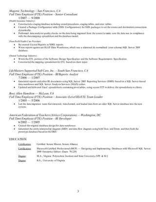 3
Magenic Technology – San Francisco, CA
Full Time Employee (FTE) Position – Senior Consultant
1/2007 — 9/2008
(Health Insurance Industry)
 Constructed a staging database including stored procedures,staging tables, and error tables.
 Created a Package Configuration table (SSIS Configurations) for SSIS packages to set the source and destination connections
dynamically.
 Performed data analysis/quality checks on the data being migrated from the source to make sure the data was in compliance
with the data mapping spreadsheet and the database model.
(Non-Profit Health Care Provider)
 Re-created Crystal Reports as SSRS reports.
 Wrote reports against an OLAP Data Warehouse,which was a relational de-normalized (star schema) SQL Server 2005
database.
(Dental Technology Industry)
 Wrote the ETL portion of the Software Design Specification and the Software Requirements Specification.
 Constructed the mapping spreadsheet for ETL based on client input.
LifeMasters Supported Self Care, Inc. – South San Francisco, CA
Full Time Employee (FTE) Position – BI/Reports Analyst
7/2006 — 1/2007
 Generated reports and other BI documents using SQL Server 2005 Reporting Services (SSRS) based on a SQL Server-based
data warehouse and SQL Server Analysis Services (SSAS) cubes.
 Updated and delivered Excel spreadsheets containing pivot tables, using secure FTP to deliver the spreadsheets to clients.
Booz Allen Hamilton — McLean, VA
Full Time Employee (FTE) Position – Associate (Level III)/ETL Team Leader
1/2005 — 5/2006
 Led the data migration team that extracted, transformed, and loaded data from an older SQL Server database into the new
system.
American Federation of Teachers (Artisys Corporation) — Washington, DC
Full Time Employee (FTE) Position – BI Developer
6/2002 — 1/2005
 Created the original database design for data warehouse.
 Generated the entity relationship diagram (ERD) and data flow diagram using both Visio and Erwin and then built the
prototype database based on the ERD.
EDUCATION
Certification: Certified Scrum Master, Scrum Alliance
Certification: Microsoft Certified Professional (MCP) — Designing and Implementing Databases with Microsoft SQL Server
2000 Enterprise Edition (Exam 70-229)
Degree: M.A., Virginia Polytechnic Institute and State University (VPI & SU)
Degree: B.A., University of Virginia
 
