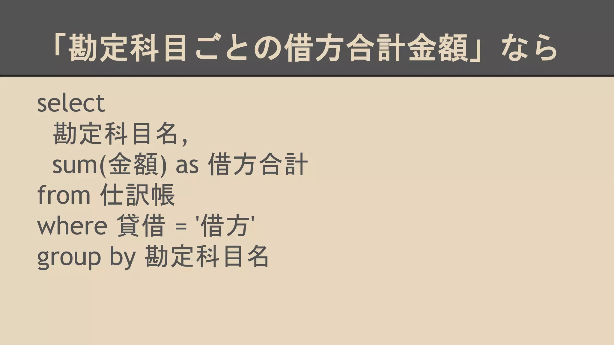 「勘定科目ごとの借方合計金額」なら
select
勘定科目名,
sum(金額) as 借方合計
from 仕訳帳
where 貸借 = '借方'
group by 勘定科目名
 