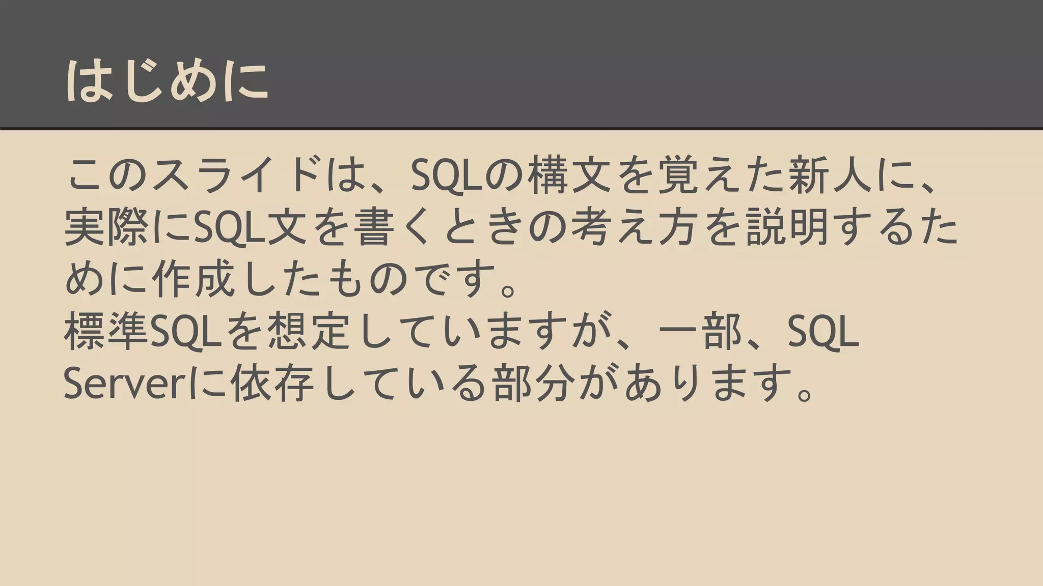 はじめに
このスライドは、SQLの構文を覚えた新人に、
実際にSQL文を書くときの考え方を説明するた
めに作成したものです。
標準SQLを想定していますが、一部、SQL
Serverに依存している部分があります。
 