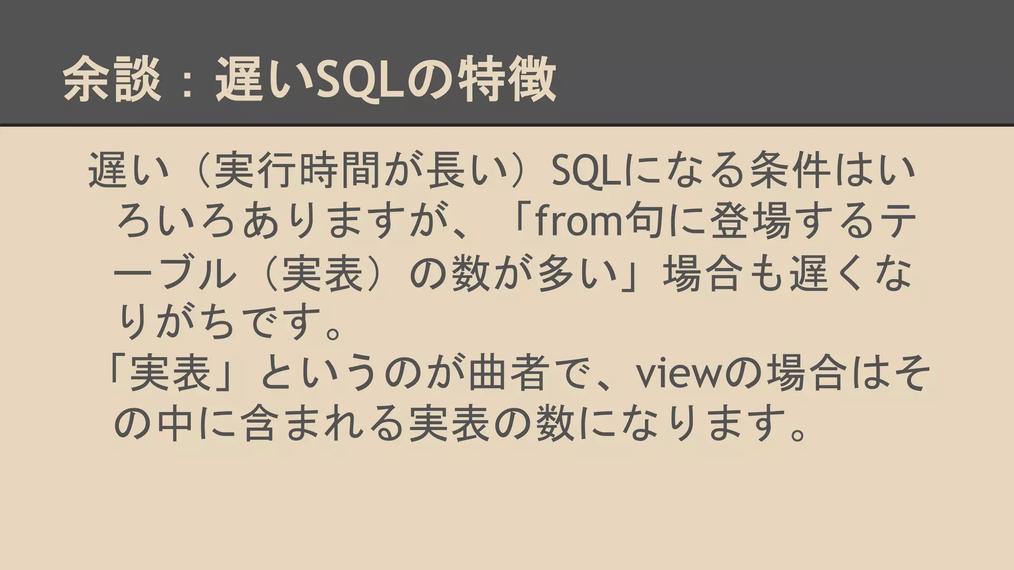 余談：遅いSQLの特徴
遅い（実行時間が長い）SQLになる条件はい
ろいろありますが、「from句に登場するテ
ーブル（実表）の数が多い」場合も遅くな
りがちです。
「実表」というのが曲者で、viewの場合はそ
の中に含まれる実表の数になります。
 