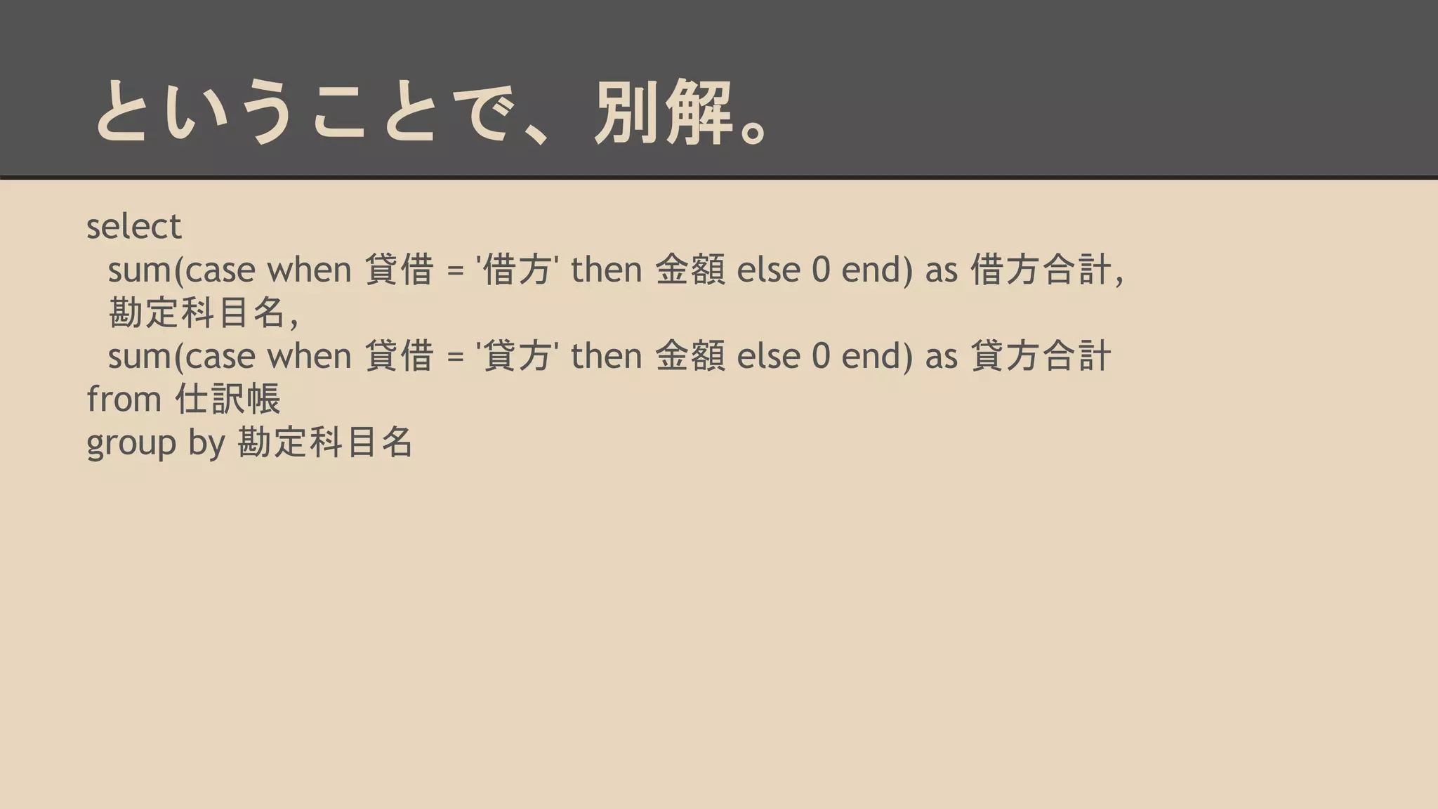 ということで、別解。
select
sum(case when 貸借 = '借方' then 金額 else 0 end) as 借方合計,
勘定科目名,
sum(case when 貸借 = '貸方' then 金額 else 0 end) as 貸方合計
from 仕訳帳
group by 勘定科目名
 
