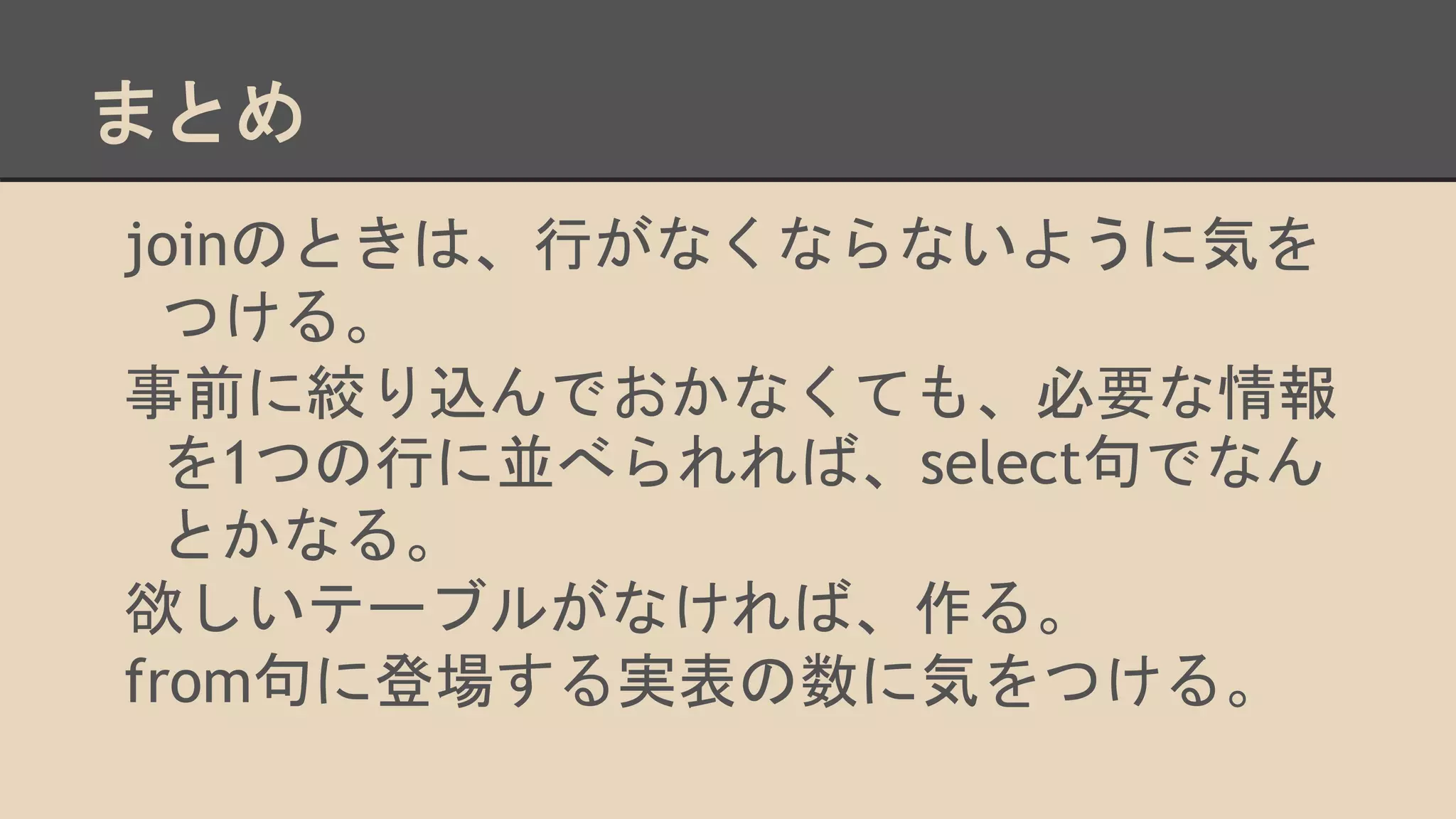 まとめ
joinのときは、行がなくならないように気を
つける。
事前に絞り込んでおかなくても、必要な情報
を1つの行に並べられれば、select句でなん
とかなる。
欲しいテーブルがなければ、作る。
from句に登場する実表の数に気をつける。
 