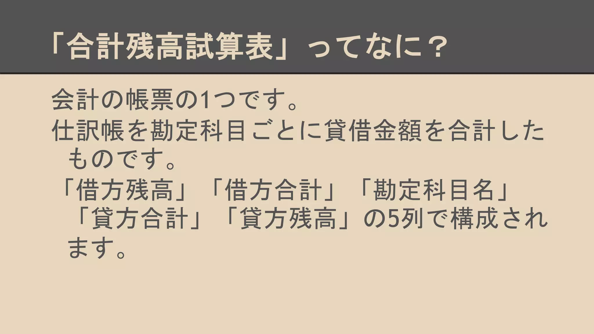 「合計残高試算表」ってなに？
会計の帳票の1つです。
仕訳帳を勘定科目ごとに貸借金額を合計した
ものです。
「借方残高」「借方合計」「勘定科目名」
「貸方合計」「貸方残高」の5列で構成され
ます。
 