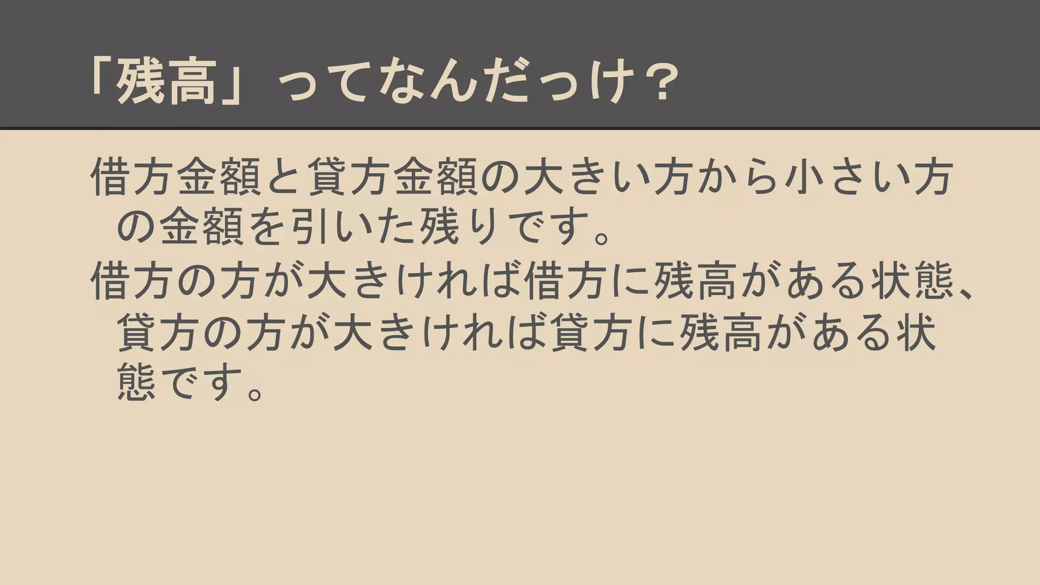 「残高」ってなんだっけ？
借方金額と貸方金額の大きい方から小さい方
の金額を引いた残りです。
借方の方が大きければ借方に残高がある状態、
貸方の方が大きければ貸方に残高がある状
態です。
 