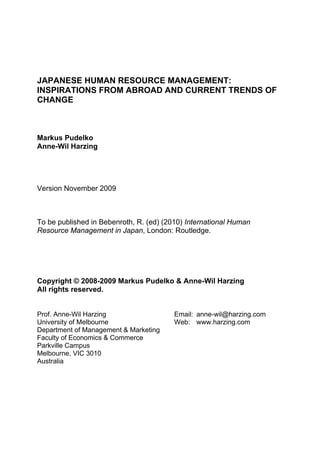 JAPANESE HUMAN RESOURCE MANAGEMENT:
INSPIRATIONS FROM ABROAD AND CURRENT TRENDS OF
CHANGE



Markus Pudelko
Anne-Wil Harzing




Version November 2009



To be published in Bebenroth, R. (ed) (2010) International Human
Resource Management in Japan, London: Routledge.




Copyright © 2008-2009 Markus Pudelko & Anne-Wil Harzing
All rights reserved.


Prof. Anne-Wil Harzing                   Email: anne-wil@harzing.com
University of Melbourne                  Web: www.harzing.com
Department of Management & Marketing
Faculty of Economics & Commerce
Parkville Campus
Melbourne, VIC 3010
Australia
 