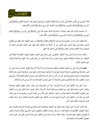 101 ‫ص‬
‫اﻟﻌﺪد‬3
‫ﻟﻌﺎم‬ ‫اﻷردن‬ ‫ﻓﻲ‬ ‫اﻟﻌﺎﻣﻠﺔ‬ ‫اﻟﻘﻮى‬ ‫ﻓﻲ‬ ‫اﻟﺠﻨﺴﻴﻦ‬ ‫ﻟﻜﻼ‬2009‫اﻟﺪوﻟﻴﺔ‬ ‫اﻟﻤﺠﻤﻮﻋﺎت‬ ‫ﺑﺎﻗﻲ‬ ‫ﻣﻊ‬ ‫ﺑﺎﻟﻤﻘﺎرﻧﺔ‬‫آﺎﻟﺘﺎﻟﻲ‬) :49(%‫ﻓﻲ‬
‫و‬ ،‫اﻷردن‬)52(%‫و‬ ،‫اﻟﻌﺮﺑﻲ‬ ‫ﻟﻠﻌﺎﻟﻢ‬)57(%‫و‬ ،‫اﻷوروﺑﻲ‬ ‫اﻻﺗﺤﺎد‬ ‫ﻟﺪول‬)74(%‫ﻟ‬ً‫ﺎ‬‫ﺗﻘﺪﻣ‬ ‫اﻷﻗﻞ‬ ‫ﻠﺪول‬.
‫ﻟﻺﻧﺎث‬ ‫ﺑﺎﻟﻨﺴﺒﺔ‬ ‫أﻣﺎ‬‫ﻟ‬ ‫اﻟﻤﺸﺎرآﺔ‬ ‫ﻣﻌﺪﻻت‬ ‫ﺑﻠﻐﺖ‬ ‫ﻓﻘﺪ‬‫ﻠﺴﻨﺔ‬‫ﻧﻔﺴﻬﺎ‬‫ﻳﻠﻲ‬ ‫آﻤﺎ‬) :23(%‫و‬ ،‫اﻷردن‬ ‫ﻓﻲ‬)26(%‫ﻟﻠﻌﺎﻟﻢ‬
‫و‬ ،‫اﻟﻌﺮﺑﻲ‬)50(%‫و‬ ،‫اﻷوروﺑﻲ‬ ‫اﻻﺗﺤﺎد‬ ‫ﻟﺪول‬)63(%ً‫ﺎ‬‫ﺗﻘﺪﻣ‬ ‫اﻷﻗﻞ‬ ‫ﻟﻠﺪول‬.
‫اﻟﺮواﺗﺐ‬ ‫ﻧﺴﺒﺔ‬ ‫ارﺗﻔﺎع‬ ‫أن‬ ‫اﻟﺪراﺳﺔ‬ ‫آﺸﻔﺖ‬ ‫آﻤﺎ‬)15(%‫واﻟﺘﻘﺎﻋﺪ‬)10(%‫اﻹﻧﻔﺎ‬ ‫ﺣﺠﻢ‬ ‫ﻣﻦ‬‫اﻟﻘﻄﺎع‬ ‫ﻓﻲ‬ ‫اﻟﻜﻠﻲ‬ ‫اﻟﻌﺎم‬ ‫ق‬
‫أن‬ ‫أي‬ ،‫اﻟﻌﻤﻞ‬ ‫ﺣﻖ‬ ‫ﺗﻌﺰﻳﺰ‬ ‫ﻣﺠﺎل‬ ‫ﻓﻲ‬ ‫ﻳﺪﺧﻞ‬ ‫اﻟﻤﺪﻧﻲ‬27%‫إذا‬ ‫اﻟﻌﻤﻞ‬ ‫ﻓﻲ‬ ‫اﻟﺤﻖ‬ ‫أﻋﻤﺎل‬ ‫ﻋﻠﻰ‬ ‫ﻳﻨﻔﻖ‬ ‫اﻟﻌﺎم‬ ‫اﻹﻧﻔﺎق‬ ‫ﻣﻦ‬
‫اﻟﻤﻘﺪرة‬ ‫اﻟﻤﺒﺎﺷﺮ‬ ‫اﻷﻧﻔﺎق‬ ‫ﻧﺴﺒﺔ‬ ‫أﺿﻴﻔﺖ‬)2(%‫اﻟﺤﻖ‬ ‫هﺬا‬ ‫أﻋﻤﺎل‬ ‫ﻋﻠﻰ‬.
‫إﻟﻰ‬ ‫اﻟﺪراﺳﺔ‬ ‫دﻋﺖ‬ ‫وﻟﺬﻟﻚ‬،‫اﻟﻌﻤﻞ‬ ‫ﺣﻖ‬ ‫إﻋﻤﺎل‬ ‫ﻋﻠﻰ‬ ‫اﻟﺤﻜﻮﻣﻲ‬ ‫اﻹﻧﻔﺎق‬ ‫زﻳﺎدة‬‫اﻟﺠ‬ ‫وﺗﻔﻌﻴﻞ‬‫إﻟﻰ‬ ‫اﻟﻬﺎدﻓﺔ‬ ‫اﻟﺤﻜﻮﻣﻴﺔ‬ ‫ﻬﻮد‬
‫اﻟﺘﺮآﻴﺰ‬ ‫أهﻤﻴﺔ‬ ‫ﻣﻊ‬ ‫اﻟﺤﻖ‬ ‫هﺬا‬ ‫ﺗﻌﺰﻳﺰ‬ ‫أﺟﻞ‬ ‫ﻣﻦ‬ ‫اﻟﻔﺮد‬ ‫ﺣﺼﺔ‬ ‫وزﻳﺎدة‬ ‫اﻟﻌﻤﻞ‬ ‫ﺳﻮق‬ ‫وﺗﻨﻈﻴﻢ‬ ‫اﻟﺒﻄﺎﻟﺔ‬ ‫ﻣﻌﺪﻻت‬ ‫ﻣﻦ‬ ‫اﻟﺘﺨﻔﻴﻒ‬
‫اﻹﻧﺎث‬ ‫ﺗﺸﻐﻴﻞ‬ ‫ﻋﻠﻰ‬.
‫ﺧﻠﺼﺖ‬‫ﺣﺪ‬ ‫إﻟﻰ‬ ‫ﺟﺎءت‬ ‫اﻹﻧﺴﺎن‬ ‫ﻟﺤﻘﻮق‬ ‫اﻷردﻧﻴﺔ‬ ‫اﻟﺪوﻟﺔ‬ ‫ﻣﻮازﻧﺔ‬ ‫ﺣﺴﺎﺳﻴﺔ‬ ‫ﺑﺘﺤﻠﻴﻞ‬ ‫اﻟﺨﺎﺻﺔ‬ ‫ﻧﺘﺎﺋﺠﻬﺎ‬ ‫أن‬ ‫إﻟﻰ‬ ‫اﻟﺪراﺳﺔ‬
‫ﻣﻊ‬ ‫ﻣﺘﻨﺎﻏﻤﺔ‬ ‫آﺒﻴﺮ‬‫ﻟﻌﺎم‬ ‫اﻟﺪوﻟﻲ‬ ‫اﻟﺮﻓﺎهﻴﺔ‬ ‫ﻣﺆﺷﺮ‬ ‫ﻧﺘﺎﺋﺞ‬ ‫آﺎﻧﺖ‬ ‫ﺣﻴﺚ‬ ،‫اﻟﺮﻓﺎهﻴﺔ‬ ‫ﺑﻤﺆﺷﺮات‬ ‫اﻟﺨﺎﺻﺔ‬ ‫اﻟﺪوﻟﻴﺔ‬ ‫اﻟﻤﻘﺎﻳﻴﺲ‬2010
)Legatum Index of Prosperity(‫اﻟﻤﺮﺗﺒﺔ‬ ‫اﺣﺘﻞ‬ ‫اﻷردن‬ ‫أن‬ ‫إﻟﻰ‬ ‫ﺗﺸﻴﺮ‬)42(‫اﻟﻌﺎﻟﻢ‬ ‫ﻣﺴﺘﻮى‬ ‫ﻋﻠﻰ‬)‫اﻟﻌﻴﻨﺔ‬-110‫دول‬(‫ﻓﻲ‬
‫واﻟﻤﺮﺗﺒﺔ‬ ،‫اﻟﺘﻌﻠﻴﻢ‬ ‫ﻣﺆﺷﺮ‬)51(،‫اﻟﺼﺤﺔ‬ ‫ﻣﺴﺘﻮى‬ ‫ﻓﻲ‬‫اﻟﻌﻤﻞ‬ ‫ﻣﺴﺘﻮى‬ ‫ﻋﻠﻰ‬ ‫أﻣﺎ‬‫اﻟﻤﺮﺗﺒﺔ‬ ‫ﻓﻲ‬ ‫اﻷردن‬ ‫ﺟﺎء‬ ‫ﻓﻘﺪ‬)70.(
‫واﻟﺼﺤﺔ‬ ‫اﻟﺘﻌﻠﻴﻢ‬ ‫ﺣﻘﻮق‬ ‫إﻋﻤﺎل‬ ‫ﻣﺠﺎل‬ ‫ﻓﻲ‬ ‫اﻟﺘﻮﺻﻴﺎت‬ ‫ﻣﻦ‬ ً‫ا‬‫ﻋﺪد‬ ‫اﻗﺘﺮﺣﺖ‬ ‫اﻟﺪراﺳﺔ‬ ‫ﻓﺈن‬ ،‫اﻟﻨﺘﺎﺋﺞ‬ ‫هﺬﻩ‬ ‫ﻋﻠﻰ‬ ‫وﺑﻨﺎء‬
‫واﻟﻌﻤﻞ‬،‫أهﻤﻬﺎ‬ ‫وآﺎن‬ ،‫اﻷردﻧﻴﺔ‬ ‫اﻟﺪوﻟﺔ‬ ‫وﻣﺼﺪاﻗﻴﺔ‬ ‫ﻓﻌﺎﻟﻴﺔ‬ ‫ﻣﻊ‬ ‫آﺒﻴﺮ‬ ‫ﺑﺸﻜﻞ‬ ‫ﺗﺮﺗﺒﻂ‬ ‫اﻟﺘﻲ‬‫ا‬‫اﻹﻧﻔﺎق‬ ‫ﻧﺴﺐ‬ ‫ﻓﻲ‬ ‫اﻟﻨﻈﺮ‬ ‫ﻋﺎدة‬
‫واﻻﺟ‬ ‫اﻻﻗﺘﺼﺎدﻳﺔ‬ ‫اﻟﺤﻘﻮق‬ ‫ﻋﻠﻰ‬‫وﺧﺼﻮﺻﺎ‬ ،‫أﺧﺮى‬ ‫ﻧﺎﺣﻴﺔ‬ ‫ﻣﻦ‬ ‫اﻷﻣﻦ‬ ‫ﻋﻠﻰ‬ ‫واﻹﻧﻔﺎق‬ ،‫ﻧﺎﺣﻴﺔ‬ ‫ﻣﻦ‬ ‫ﺘﻤﺎﻋﻴﺔ‬‫أ‬‫اﻟﻮﻗﺖ‬ ‫ﻓﻲ‬ ‫ﻧﻪ‬
‫ﺗﺘﺮاﺟﻊ‬ ‫اﻷﻣﻦ‬ ‫ﻋﻠﻰ‬ ‫اﻹﻧﻔﺎق‬ ‫ﻧﺴﺐ‬ ‫ﻓﻴﻪ‬ ‫ﺗﺰﻳﺪ‬ ‫اﻟﺬي‬‫أﻣﺎم‬‫ﻳﺘﻄﻠﺐ‬ ‫ﻗﺪ‬ ‫ﻣﺎ‬ ‫وهﻮ‬ ،‫واﻟﻌﻤﻞ‬ ‫واﻟﺼﺤﺔ‬ ‫اﻟﺘﻌﻠﻴﻢ‬ ‫ﻋﻠﻰ‬ ‫اﻹﻧﻔﺎق‬ ‫ﻧﺴﺐ‬
‫اﻷﻣﺮ‬ ‫ﻟﻬﺬا‬ ‫ﻧﺎﻇﻤﺔ‬ ‫ﺗﺸﺮﻳﻌﺎت‬ ‫إﻗﺮار‬.
‫أهﻤﻴﺔ‬ ‫ﻋﻠﻰ‬ ‫اﻟﺪراﺳﺔ‬ ‫أآﺪت‬ ‫آﻤﺎ‬‫اﻟﺘﻌﺎﻣﻞ‬ ‫ﻓﻲ‬ ‫اﻟﻨﻈﺮ‬ ‫إﻋﺎدة‬‫ﻗﻀﻴﺔ‬ ‫ﻣﻊ‬‫اﻷردﻧﻴﺔ‬ ‫ﻟﻠﺪوﻟﺔ‬ ‫اﻟﺨﺎرﺟﻲ‬ ‫اﻟﺪﻳﻦ‬‫ﻋﻠﻰ‬ ‫وﺗﺄﺛﻴﺮهﺎ‬
‫اﻟﺤ‬ ‫إﻋﻤﺎل‬‫إذ‬ ،‫واﻻﺟﺘﻤﺎﻋﻴﺔ‬ ‫اﻻﻗﺘﺼﺎدﻳﺔ‬ ‫ﻘﻮق‬‫إ‬‫اﻟﻌﺸﺮ‬ ‫اﻟﺴﻨﻮات‬ ‫ﺧﻼل‬ ‫اﻟﺨﺎرﺟﻲ‬ ‫اﻟﺪﻳﻦ‬ ‫وﺗﺨﻔﻴﺾ‬ ‫اﻟﺘﻘﺸﻒ‬ ‫ﺳﻴﺎﺳﺎت‬ ‫آﻞ‬ ‫ن‬
‫وﺑﻘﻴ‬ ،‫ﻣﻠﻤﻮﺳﺔ‬ ‫ﻧﺘﺎﺋﺞ‬ ‫ﺗﺤﻘﻴﻖ‬ ‫ﻓﻲ‬ ‫ﺗﻔﻠﺢ‬ ‫ﻟﻢ‬‫ﺖ‬‫ﺣﺴﺎب‬ ‫ﻋﻠﻰ‬ ‫واﻟﻘﺮوض‬ ‫اﻟﺪﻳﻦ‬ ‫ﺧﺪﻣﺔ‬ ‫ﻋﻠﻰ‬ ‫اﻹﻧﻔﺎق‬ ‫ﻓﻲ‬ ‫ﻣﺴﺘﻤﺮة‬ ‫زﻳﺎدة‬ ‫هﻨﺎك‬
‫اﻟﺤﻘﻮق‬‫واﻻﺟﺘﻤﺎﻋﻴﺔ‬ ‫اﻻﻗﺘﺼﺎدﻳﺔ‬.
 