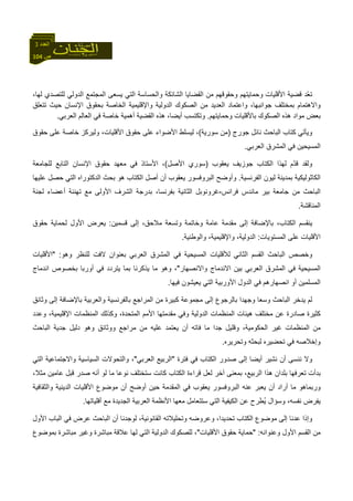 104 ‫ص‬
‫اﻟﻌﺪد‬3
‫اﻟﺸ‬ ‫اﻟﻘﻀﺎﻳﺎ‬ ‫ﻣﻦ‬ ‫وﺣﻘﻮﻗﻬﻢ‬ ‫وﺣﻤﺎﻳﺘﻬﻢ‬ ‫اﻷﻗﻠﻴﺎت‬ ‫ﻗﻀﻴﺔ‬ ‫ّﺪ‬‫ﻌ‬‫ﺗ‬،‫ﻟﻬﺎ‬ ‫ﻟﻠﺘﺼﺪي‬ ‫اﻟﺪوﻟﻲ‬ ‫اﻟﻤﺠﺘﻤﻊ‬ ‫ﻳﺴﻌﻰ‬ ‫اﻟﺘﻲ‬ ‫واﻟﺤﺴﺎﺳﺔ‬ ‫ﺎﺋﻜﺔ‬
‫ﺗﺘﻌﻠﻖ‬ ‫ﺣﻴﺚ‬ ‫اﻹﻧﺴﺎن‬ ‫ﺑﺤﻘﻮق‬ ‫اﻟﺨﺎﺻﺔ‬ ‫واﻹﻗﻠﻴﻤﻴﺔ‬ ‫اﻟﺪوﻟﻴﺔ‬ ‫اﻟﺼﻜﻮك‬ ‫ﻣﻦ‬ ‫اﻟﻌﺪﻳﺪ‬ ‫واﻋﺘﻤﺎد‬ ،‫ﺟﻮاﻧﺒﻬﺎ‬ ‫ﺑﻤﺨﺘﻠﻒ‬ ‫واﻻهﺘﻤﺎم‬
‫اﻟﺼ‬ ‫هﺬﻩ‬ ‫ﻣﻮاد‬ ‫ﺑﻌﺾ‬‫وﺣﻤﺎﻳﺘﻬﻢ‬ ‫ﺑﺎﻷﻗﻠﻴﺎت‬ ‫ﻜﻮك‬.‫وﺗﻜﺘﺴﺐ‬‫اﻟﻌﺮﺑﻲ‬ ‫اﻟﻌﺎﻟﻢ‬ ‫ﻓﻲ‬ ‫ﺧﺎﺻﺔ‬ ‫أهﻤﻴﺔ‬ ‫اﻟﻘﻀﻴﺔ‬ ‫هﺬﻩ‬ ،‫أﻳﻀﺎ‬.
‫آﺘﺎب‬ ‫وﻳﺄﺗﻲ‬‫ﺟﻮرج‬ ‫ﻧﺎﺋﻞ‬ ‫اﻟﺒﺎﺣﺚ‬)‫ﺳﻮرﻳﺔ‬ ‫ﻣﻦ‬(‫ﻋﻠﻰ‬ ‫ﺧﺎﺻﺔ‬ ‫وﻟﻴﺮآﺰ‬ ،‫اﻷﻗﻠﻴﺎت‬ ‫ﺣﻘﻮق‬ ‫ﻋﻠﻰ‬ ‫اﻷﺿﻮاء‬ ‫ﻟﻴﺴﻠﻂ‬ ،‫ﺣﻘﻮق‬
‫اﻟﻌﺮﺑﻲ‬ ‫اﻟﻤﺸﺮق‬ ‫ﻓﻲ‬ ‫اﻟﻤﺴﻴﺤﻴﻦ‬.
‫ﻳﻌﻘﻮب‬ ‫ﺟﻮزﻳﻒ‬ ‫اﻟﻜﺘﺎب‬ ‫ﻟﻬﺬا‬ ‫ّم‬‫ﺪ‬‫ﻗ‬ ‫وﻟﻘﺪ‬)‫اﻷﺻﻞ‬ ‫ﺳﻮري‬(‫ﻟﻠﺠﺎﻣﻌﺔ‬ ‫اﻟﺘﺎﺑﻊ‬ ‫اﻹﻧﺴﺎن‬ ‫ﺣﻘﻮق‬ ‫ﻣﻌﻬﺪ‬ ‫ﻓﻲ‬ ‫اﻷﺳﺘﺎذ‬ ،
‫اﻟﻔﺮﻧﺴﻴﺔ‬ ‫ﻟﻴﻮن‬ ‫ﺑﻤﺪﻳﻨﺔ‬ ‫اﻟﻜﺎﺛﻮﻟﻴﻜﻴﺔ‬.‫ﻳﻌﻘﻮ‬ ‫اﻟﺒﺮوﻓﺴﻮر‬ ‫وأوﺿﺢ‬‫ﻋﻠﻴﻬﺎ‬ ‫ﺣﺼﻞ‬ ‫اﻟﺘﻲ‬ ‫اﻟﺪآﺘﻮراﻩ‬ ‫ﺑﺤﺚ‬ ‫هﻮ‬ ‫اﻟﻜﺘﺎب‬ ‫أﺻﻞ‬ ‫أن‬ ‫ب‬
‫ﻓﺮاﻧﺲ‬ ‫ﻣﺎﻧﺪس‬ ‫ﺑﻴﺮ‬ ‫ﺟﺎﻣﻌﺔ‬ ‫ﻣﻦ‬ ‫اﻟﺒﺎﺣﺚ‬-‫ﻟﺠﻨﺔ‬ ‫أﻋﻀﺎء‬ ‫ﺗﻬﻨﺌﺔ‬ ‫ﻣﻊ‬ ‫اﻷوﻟﻰ‬ ‫اﻟﺸﺮف‬ ‫ﺑﺪرﺟﺔ‬ ،‫ﺑﻔﺮﻧﺴﺎ‬ ‫اﻟﺜﺎﻧﻴﺔ‬ ‫ﻏﺮوﻧﻮﺑﻞ‬
‫اﻟﻤﻨﺎﻗﺸﺔ‬.
‫ﻗﺴﻤﻴﻦ‬ ‫إﻟﻰ‬ ،‫ﻣﻼﺣﻖ‬ ‫وﺗﺴﻌﺔ‬ ‫وﺧﺎﺗﻤﺔ‬ ‫ﻋﺎﻣﺔ‬ ‫ﻣﻘﺪﻣﺔ‬ ‫إﻟﻰ‬ ‫ﺑﺎﻹﺿﺎﻓﺔ‬ ،‫اﻟﻜﺘﺎب‬ ‫ﻳﻨﻘﺴﻢ‬:‫ﺣﻘﻮق‬ ‫ﻟﺤﻤﺎﻳﺔ‬ ‫اﻷول‬ ‫ﻳﻌﺮض‬
‫ﻋﻠ‬ ‫اﻷﻗﻠﻴﺎت‬‫اﻟﻤﺴﺘﻮﻳﺎت‬ ‫ﻰ‬:‫واﻟﻮﻃﻨﻴﺔ‬ ،‫واﻹﻗﻠﻴﻤﻴﺔ‬ ،‫اﻟﺪوﻟﻴﺔ‬.
‫وهﻮ‬ ‫ﻟﻠﻨﻈﺮ‬ ‫ﻻﻓﺖ‬ ‫ﺑﻌﻨﻮان‬ ‫اﻟﻌﺮﺑﻲ‬ ‫اﻟﻤﺸﺮق‬ ‫ﻓﻲ‬ ‫اﻟﻤﺴﻴﺤﻴﺔ‬ ‫ﻟﻸﻗﻠﻴﺎت‬ ‫اﻟﺜﺎﻧﻲ‬ ‫اﻟﻘﺴﻢ‬ ‫اﻟﺒﺎﺣﺚ‬ ‫وﺧﺼﺺ‬" :‫اﻷﻗﻠﻴﺎت‬
‫واﻻﻧﺼﻬﺎر‬ ‫اﻻﻧﺪﻣﺎج‬ ‫ﺑﻴﻦ‬ ‫اﻟﻌﺮﺑﻲ‬ ‫اﻟﻤﺸﺮق‬ ‫ﻓﻲ‬ ‫اﻟﻤﺴﻴﺤﻴﺔ‬"‫اﻧﺪﻣﺎج‬ ‫ﺑﺨﺼﻮص‬ ‫أورﺑﺎ‬ ‫ﻓﻲ‬ ‫ﻳﺘﺮدد‬ ‫ﺑﻤﺎ‬ ‫ﻳﺬآﺮﻧﺎ‬ ‫ﻣﺎ‬ ‫وهﻮ‬ ،
‫اﻧﺼﻬﺎرهﻢ‬ ‫أو‬ ‫اﻟﻤﺴﻠﻤﻴﻦ‬‫ﻓﻴﻬﺎ‬ ‫ﻳﻌﻴﺸﻮن‬ ‫اﻟﺘﻲ‬ ‫اﻷورﺑﻴﺔ‬ ‫اﻟﺪول‬ ‫ﻓﻲ‬.
‫وﺛﺎﺋﻖ‬ ‫إﻟﻰ‬ ‫ﺑﺎﻹﺿﺎﻓﺔ‬ ‫واﻟﻌﺮﺑﻴﺔ‬ ‫ﺑﺎﻟﻔﺮﻧﺴﻴﺔ‬ ‫اﻟﻤﺮاﺟﻊ‬ ‫ﻣﻦ‬ ‫آﺒﻴﺮة‬ ‫ﻣﺠﻤﻮﻋﺔ‬ ‫إﻟﻰ‬ ‫ﺑﺎﻟﺮﺟﻮع‬ ‫وﺟﻬﺪا‬ ‫وﺳﻌﺎ‬ ‫اﻟﺒﺎﺣﺚ‬ ‫ﻳﺪﺧﺮ‬ ‫ﻟﻢ‬
‫وﻋﺪد‬ ،‫اﻹﻗﻠﻴﻤﻴﺔ‬ ‫اﻟﻤﻨﻈﻤﺎت‬ ‫وآﺬﻟﻚ‬ ،‫اﻟﻤﺘﺤﺪة‬ ‫اﻷﻣﻢ‬ ‫ﻣﻘﺪﻣﺘﻬﺎ‬ ‫وﻓﻲ‬ ‫اﻟﺪوﻟﻴﺔ‬ ‫اﻟﻤﻨﻈﻤﺎت‬ ‫هﻴﺌﺎت‬ ‫ﻣﺨﺘﻠﻒ‬ ‫ﻋﻦ‬ ‫ﺻﺎدرة‬ ‫آﺜﻴﺮة‬
‫اﻟ‬ ‫ﻏﻴﺮ‬ ‫اﻟﻤﻨﻈﻤﺎت‬ ‫ﻣﻦ‬‫اﻟﺒﺎﺣﺚ‬ ‫ﺟﺪﻳﺔ‬ ‫دﻟﻴﻞ‬ ‫وهﻮ‬ ‫ووﺛﺎﺋﻖ‬ ‫ﻣﺮاﺟﻊ‬ ‫ﻣﻦ‬ ‫ﻋﻠﻴﻪ‬ ‫ﻳﻌﺘﻤﺪ‬ ‫أن‬ ‫ﻓﺎﺗﻪ‬ ‫ﻣﺎ‬ ‫ﺟﺪا‬ ‫وﻗﻠﻴﻞ‬ ،‫ﺤﻜﻮﻣﻴﺔ‬
‫وﺗﺤﺮﻳﺮﻩ‬ ‫ﻟﺒﺤﺜﻪ‬ ‫ﺗﺤﻀﻴﺮﻩ‬ ‫ﻓﻲ‬ ‫وإﺧﻼﺻﻪ‬.
‫ﻓﺘﺮة‬ ‫ﻓﻲ‬ ‫اﻟﻜﺘﺎب‬ ‫ﺻﺪور‬ ‫إﻟﻰ‬ ‫أﻳﻀﺎ‬ ‫ﻧﺸﻴﺮ‬ ‫أن‬ ‫ﻧﻨﺴﻰ‬ ‫وﻻ‬"‫اﻟﻌﺮﺑﻲ‬ ‫اﻟﺮﺑﻴﻊ‬"‫اﻟﺘﻲ‬ ‫واﻻﺟﺘﻤﺎﻋﻴﺔ‬ ‫اﻟﺴﻴﺎﺳﻴﺔ‬ ‫واﻟﺘﺤﻮﻻت‬ ،
‫ﻗﺮا‬ ‫ﻟﻌﻞ‬ ‫ﺁﺧﺮ‬ ‫ﺑﻤﻌﻨﻰ‬ ،‫اﻟﺮﺑﻴﻊ‬ ‫هﺬا‬ ‫ﺑﻠﺪان‬ ‫ﺗﻌﺮﻓﻬﺎ‬ ‫ﺑﺪأت‬،‫ﻣﺜﻼ‬ ‫ﻋﺎﻣﻴﻦ‬ ‫ﻗﺒﻞ‬ ‫ﺻﺪر‬ ‫أﻧﻪ‬ ‫ﻟﻮ‬ ‫ﻣﺎ‬ ‫ﻧﻮﻋﺎ‬ ‫ﺳﺘﺨﺘﻠﻒ‬ ‫آﺎﻧﺖ‬ ‫اﻟﻜﺘﺎب‬ ‫ءة‬
‫واﻟﺜﻘﺎﻓﻴﺔ‬ ‫اﻟﺪﻳﻨﻴﺔ‬ ‫اﻷﻗﻠﻴﺎت‬ ‫ﻣﻮﺿﻮع‬ ‫أن‬ ‫أوﺿﺢ‬ ‫ﺣﻴﻦ‬ ‫اﻟﻤﻘﺪﻣﺔ‬ ‫ﻓﻲ‬ ‫ﻳﻌﻘﻮب‬ ‫اﻟﺒﺮوﻓﺴﻮر‬ ‫ﻋﻨﻪ‬ ‫ﻳﻌﺒﺮ‬ ‫أن‬ ‫أراد‬ ‫ﻣﺎ‬ ‫ورﺑﻤﺎهﻮ‬
‫أﻗﻠﻴﺎﺗﻬﺎ‬ ‫ﻣﻊ‬ ‫اﻟﺠﺪﻳﺪة‬ ‫اﻟﻌﺮﺑﻴﺔ‬ ‫اﻷﻧﻈﻤﺔ‬ ‫ﻣﻌﻬﺎ‬ ‫ﺳﺘﺘﻌﺎﻣﻞ‬ ‫اﻟﺘﻲ‬ ‫اﻟﻜﻴﻔﻴﺔ‬ ‫ﻋﻦ‬ ‫ُﻄﺮح‬‫ﻳ‬ ‫وﺳﺆال‬ ،‫ﻧﻔﺴﻪ‬ ‫ﻳﻔﺮض‬.
‫ﻋﺪﻧﺎ‬ ‫وإذا‬‫اﻷول‬ ‫اﻟﺒﺎب‬ ‫ﻓﻲ‬ ‫ﻋﺮض‬ ‫اﻟﺒﺎﺣﺚ‬ ‫أن‬ ‫ﻟﻮﺟﺪﻧﺎ‬ ،‫اﻟﻘﺎﻧﻮﻧﻴﺔ‬ ‫وﺗﺤﻠﻴﻼﺗﻪ‬ ‫وﻋﺮوﺿﻪ‬ ،‫ﺗﺤﺪﻳﺪا‬ ‫اﻟﻜﺘﺎب‬ ‫ﻣﻮﺿﻮع‬ ‫إﻟﻰ‬
‫وﻋﻨﻮاﻧﻪ‬ ‫اﻷول‬ ‫اﻟﻘﺴﻢ‬ ‫ﻣﻦ‬" :‫اﻷﻗﻠﻴﺎت‬ ‫ﺣﻘﻮق‬ ‫ﺣﻤﺎﻳﺔ‬"‫ﺑﻤﻮﺿﻮع‬ ‫ﻣﺒﺎﺷﺮة‬ ‫وﻏﻴﺮ‬ ‫ﻣﺒﺎﺷﺮة‬ ‫ﻋﻼﻗﺔ‬ ‫ﻟﻬﺎ‬ ‫اﻟﺘﻲ‬ ‫اﻟﺪوﻟﻴﺔ‬ ‫ﻟﻠﺼﻜﻮك‬ ،
 