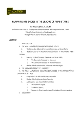 109 ‫ص‬
‫اﻟﻌﺪد‬3
HUMAN RIGHTS BODIES IN THE LEAGUE OF ARAB STATES
Dr. Mohammed Amin AL-MIDANI
President of Arab Center for International Humanitarian Law and Human Rights Education, France
Visiting Professor, University de Strasbourg, France
Visiting Professor, Al-Jinan University, Tripoli, Lebanon
ABSTRACT
I. INTRODUCTION
II. THE ARAB PERMANENT COMMISSION ON HUMAN RIGHTS
A. The Composition of the Arab Permanent Commission on Human Rights
B. The Headquarter of the Arab Permanent Commission on Human Rights and its
Sessions
C. Powers of the Arab Permanent Commission on Human Rights
1. The Commission Powers at the Arab Level
2. The Commission Powers at the International Level
D. Meeting of the Arab Permanent Commission on Human Rights
III. THE HUMAN RIGHTS EXPERTS COMMITTEE
IV. THE ARAB HUMAN RIGHTS COMMITTEE ESTABLISHED BY THE ARAB CHARTER
ON HUMAN RIGHTS 2004
A. Composition of the Arab Human Rights Committee
B. Meeting of the Arab Human Rights Committee
C. Activities of the Arab Human Rights Committee
1. The Preliminary Reports
2. The Regular Reports
3. Studying the Reports and Providing Feedback and Recommendations
V. CONCLUSION
 