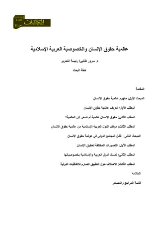 11 ‫ص‬
‫اﻟﻌﺪد‬3
‫اﻟﻌﺮﺑﻴﺔ‬ ‫واﻟﺨﺼﻮﺻﻴﺔ‬ ‫اﻹﻧﺴﺎن‬ ‫ﺣﻘﻮق‬ ‫ﻋﺎﻟﻤﻴﺔ‬‫اﻹﺳﻼﻣﻴﺔ‬
‫د‬.‫ﺳﺮور‬‫ﻃﺎﻟﺒﻲ‬/‫اﻟﺘﺤﺮﻳﺮ‬ ‫رﺋﻴﺴﺔ‬
‫اﻟﺒﺤﺚ‬ ‫ﺧﻄﺔ‬
‫اﻟﻤﻘﺪﻣﺔ‬
‫اﻷول‬ ‫اﻟﻤﺒﺤﺚ‬:‫اﻹﻧﺴﺎن‬ ‫ﺣﻘﻮق‬ ‫ﻋﺎﻟﻤﻴﺔ‬ ‫ﻣﻔﻬﻮم‬
‫اﻟ‬‫اﻷول‬ ‫ﻤﻄﻠﺐ‬:‫اﻹ‬ ‫ﺣﻘﻮق‬ ‫ﻋﺎﻟﻤﻴﺔ‬ ‫ﺗﻌﺮﻳﻒ‬‫ﻧﺴﺎن‬
‫اﻟﺜﺎﻧﻲ‬ ‫اﻟﻤﻄﻠﺐ‬:‫اﻟﻌﺎﻟﻤﻴﺔ؟‬ ‫إﻟﻰ‬ ‫ﺗﺴﻌﻰ‬ ‫أم‬ ‫ﻋﺎﻟﻤﻴﺔ‬ ‫اﻹﻧﺴﺎن‬ ‫ﺣﻘﻮق‬
‫اﻟﺜﺎﻟﺚ‬ ‫اﻟﻤﻄﻠﺐ‬:‫اﻹﻧﺴﺎن‬ ‫ﺣﻘﻮق‬ ‫ﻋﺎﻟﻤﻴﺔ‬ ‫ﻣﻦ‬ ‫اﻹﺳﻼﻣﻴﺔ‬ ‫اﻟﻌﺮﺑﻴﺔ‬ ‫اﻟﺪول‬ ‫ﻣﻮﻗﻒ‬
‫اﻟﺜﺎﻧﻲ‬ ‫اﻟﻤﺒﺤﺚ‬:‫اﻹﻧﺴﺎن‬ ‫ﺣﻘﻮق‬ ‫ﻋﻮﻟﻤﺔ‬ ‫ﻓﻲ‬ ‫اﻟﺪوﻟﻲ‬ ‫اﻟﻤﺠﺘﻤﻊ‬ ‫ﻓﺸﻞ‬
‫اﻷول‬ ‫اﻟﻤﻄﻠﺐ‬:‫اﻹﻧﺴﺎن‬ ‫ﻟﺤﻘﻮق‬ ‫اﻟﻤﺨﺘﻠﻔﺔ‬ ‫اﻟﺘﺼﻮرات‬
‫اﻟﺜﺎﻧﻲ‬ ‫اﻟﻤﻄﻠﺐ‬:‫ﺗﻤﺴﻚ‬‫ﺑﺨﺼﻮﺻﻴ‬ ‫واﻹﺳﻼﻣﻴﺔ‬ ‫اﻟﻌﺮﺑﻴﺔ‬ ‫اﻟﺪول‬‫ﺎ‬‫ﺗﻬﺎ‬
‫اﻟﺜﺎﻟﺚ‬ ‫اﻟﻤﻄﻠﺐ‬:‫اﻟﺪوﻟﻴﺔ‬ ‫ﻟﻼﺗﻔﺎﻗﻴﺎت‬ ‫اﻟﺼﺎرم‬ ‫اﻟﺘﻄﺒﻴﻖ‬ ‫ﺣﻮل‬ ‫اﻻﺧﺘﻼف‬
‫اﻟﺨﺎﺗﻤﺔ‬
‫واﻟﻤﺼﺎدر‬ ‫اﻟﻤﺮاﺟﻊ‬ ‫ﻗﺎﺋﻤﺔ‬
 