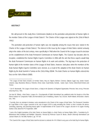 110 ‫ص‬
‫اﻟﻌﺪد‬3
ABSTRACT
We will present in this study three Commissions (bodies) on the promotion and protection of human rights in
the member States of the League of Arab States1. The Charter of this League was signed on the 22nd of March
19452.
The promotion and protection of human rights was not originally among the issues that were stated in the
Charter of the League of Arab States3. The interest in this issue by the League of Arab States started seriously
only in the sixties of the last century, more specifically in 1968 when the Council of the League issued its decision
on the establishment of the Arab Permanent Commission on Human Rights. The Council, four decades after its
inception, established the Human Rights Experts Committee in 2006 with the aim that these experts would help
the Arab Permanent Commission on Human Rights in its work and activities. The big leap in the protection of
human rights in the member states of the League of Arab States, however, took place when the members of the
Arab Human Rights Experts Committee were elected, as a result of the adoption of the Arab Charter on Human
Rights by the Arab Summit in Tunisia on the 23rd of May 20044. The Arab Charter on Human Rights entered into
force on the 16th of March 20085.
1 The League of Arab States includes 22 member States, they are: Algeria, Bahrain, Comoros, Djibouti, Egypt, Iraq, Jordan, Kuwait,
Lebanon, Libya, Mauritania, Morocco, Palestine, Oman, Qatar, Saudi Arabia, Somalia, , Sudan, Syria, Tunisia, United Arab Emirates and
Yemen.
2 See R. Macdonald, The League of Arab Stares, a Study in the Dynamics of Regional Organisation, Princeton, New Jersey, Princeton
University Press, 1965.
See also M. Shihab, « Arab States, League of », Encyclopaedia of Public International Law, published under the Auspices of the Max
Planck Institute for Comparative Public and International Law in Heidelberg, Volume Two, Elsevier, North-Holland, Amsterdam, Volume
One, 1992.
3 Currently, there are attempts to introduce some amendments to the Charter of the League of Arab States. The Permanent Committee
for Legal Affairs of the League convened at the end of August 2010 to study amending this Charter so that it includes the phrase
"promoting, improving, and protecting human rights" in implementation of the Council of the League's decision in its regular meeting
number (130), dated the 8th of September, 2009.
4 Look at the English translation of the Arab Charter on Human Rights in « Arab Charter on Human Rights 2004 », Translation by Dr.
Mohammed Amin Al-Midani and Mathilde Cabanettes. Revised by Professor Susan M. Akram, Boston University International Law
Journal, Volume 24, Fall 2006, Number 2, pp. 147-164.
5 The Council of the League of Arab States took the decision to celebrate the 16th of March every year as the Arab Day for Human Rights.
 