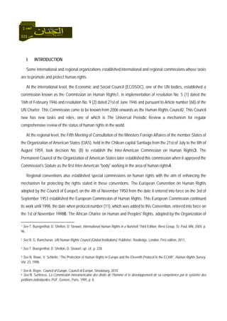 111 ‫ص‬
‫اﻟﻌﺪد‬3
I. INTRODUCTION
Some international and regional organizations established international and regional commissions whose tasks
are to promote and protect human rights.
At the international level, the Economic and Social Council (ECOSOC), one of the UN bodies, established a
commission known as the Commission on Human Rights1, in implementation of resolution No. 5 (1) dated the
16th of February 1946 and resolution No. 9 (2) dated 21st of June 1946 and pursuant to Article number (68) of the
UN Charter. This Commission came to be known from 2006 onwards as the Human Rights Council2. This Council
now has new tasks and roles, one of which is The Universal Periodic Review a mechanism for regular
comprehensive review of the status of human rights in the world.
At the regional level, the Fifth Meeting of Consultation of the Ministers Foreign Affaires of the member States of
the Organization of American States (OAS), held in the Chilean capital Santiago from the 21st of July to the 8th of
August 1959, took decision No. (8) to establish the Inter-American Commission on Human Rights3. The
Permanent Council of the Organization of American States later established this commission when it approved the
Commission's Statute as the first Inter-American "body" working in the area of human rights4.
Regional conventions also established special commissions on human rights with the aim of enhancing the
mechanism for protecting the rights stated in these conventions. The European Convention on Human Rights
adopted by the Council of Europe5 on the 4th of November 1950 from the date it entered into force on the 3rd of
September 1953 established the European Commission of Human Rights. This European Commission continued
its work until 1998, the date when protocol number (11), which was added to this Convention, entered into force on
the 1st of November 19986. The African Charter on Human and Peoples' Rights, adopted by the Organization of
1 See T. Buergenthal, D. Shelton, D. Stewart, International Human Rights in a Nutshell, Third Edition, West Group, St. Paul, MN, 2004, p.
96.
2 See B. G. Ramcharan, UN Human Rights Council (Global Institutions). Publisher, Routledge, London, First edition, 2011.
3 See T. Buergenthal, D. Shelton, D. Stewart, op. cit., p. 228.
4 See N. Rowe, V. Schlette, “The Protection of Human Rights in Europe and the Eleventh Protocol to the ECHR”, Human Rights Survey,
Vol. 23, 1998.
5 See A. Royer, Council of Europe, Council of Europe, Strasbourg, 2010.
6 See B. Santosco, La Commission interaméricaine des droits de l’homme et le développement de sa compétence par le système des
pétitions individuelles, PUF, Genève, Paris, 1995, p. 8.
 