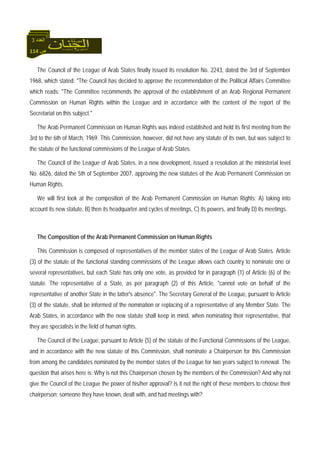 114 ‫ص‬
‫اﻟﻌﺪد‬3
The Council of the League of Arab States finally issued its resolution No. 2243, dated the 3rd of September
1968, which stated: "The Council has decided to approve the recommendation of the Political Affairs Committee
which reads: "The Committee recommends the approval of the establishment of an Arab Regional Permanent
Commission on Human Rights within the League and in accordance with the content of the report of the
Secretariat on this subject."
The Arab Permanent Commission on Human Rights was indeed established and held its first meeting from the
3rd to the 6th of March, 1969. This Commission, however, did not have any statute of its own, but was subject to
the statute of the functional commissions of the League of Arab States.
The Council of the League of Arab States, in a new development, issued a resolution at the ministerial level
No. 6826, dated the 5th of September 2007, approving the new statutes of the Arab Permanent Commission on
Human Rights.
We will first look at the composition of the Arab Permanent Commission on Human Rights: A) taking into
account its new statute, B) then its headquarter and cycles of meetings, C) its powers, and finally D) its meetings.
The Composition of the Arab Permanent Commission on Human Rights
This Commission is composed of representatives of the member states of the League of Arab States. Article
(3) of the statute of the functional standing commissions of the League allows each country to nominate one or
several representatives, but each State has only one vote, as provided for in paragraph (1) of Article (6) of the
statute. The representative of a State, as per paragraph (2) of this Article, "cannot vote on behalf of the
representative of another State in the latter's absence". The Secretary General of the League, pursuant to Article
(3) of the statute, shall be informed of the nomination or replacing of a representative of any Member State. The
Arab States, in accordance with the new statute shall keep in mind, when nominating their representative, that
they are specialists in the field of human rights.
The Council of the League, pursuant to Article (5) of the statute of the Functional Commissions of the League,
and in accordance with the new statute of this Commission, shall nominate a Chairperson for this Commission
from among the candidates nominated by the member states of the League for two years subject to renewal. The
question that arises here is: Why is not this Chairperson chosen by the members of the Commission? And why not
give the Council of the League the power of his/her approval? Is it not the right of these members to choose their
chairperson; someone they have known, dealt with, and had meetings with?
 