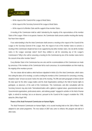 116 ‫ص‬
‫اﻟﻌﺪد‬3
- At the request of the Council of the League of Arab States.
- At the request of the Secretary General of the League of Arab States.
- At the request of a Member State and the support of two member States.
A meeting of the Commission shall be valid if attended by the majority of the representatives of the member
States of the League; if there is no quorum, however, the Commission shall convene another meeting after twenty-
four hours have elapsed.
If our understanding is that the Arab Commission shall convene a meeting at the request of the Council of the
League or the Secretary General of the League, then, the request of one of the member states to convene a
meeting of this Commission should not have to be supported by two other member states. Are not all the member
states in the League sovereign states? Aren't they entitled to call for convening any of the League's
Commission’s? Why is the call for convening a meeting for this Commission by one of the member states tied to
the consent of two other member States?
Every Member State in the Commission has one vote and the recommendations of this Commission are made
by consensus. If the members of the Commission fail to reach consensus, its recommendations are then made by
the majority of the members present.
The new statute did not address what had been stipulated in Article (4) of the Arab Commission, which states
that setting the dates of its meetings, as well as inviting the members of the Commission for convening a meeting,
should be made "at least six weeks" before the date of the meeting. The fifth and sixth paragraphs of Article (4) left
the door open for the other League bodies and the Arab Organizations working in the field of human rights to
participate, as observers, of the work of this Commission. This Commission, and after consultation with the
Secretary General, may also invite "international bodies with a global or regional nature, governmental and non-
Governmental organizations, professional unions, and ordinary people" engaged in activities in the field of human
rights, to attend its meetings, but as an observer, pursuant to the Council of the League's resolution No. 5198,
dated the 29th of April 1993.
Powers of the Arab Permanent Commission on Human Rights
The Arab Permanent Commission on Human Rights, in its second meeting held on the 26th of March 1969,
adopted its own action programme. The new statute of 2007 also came to enhance this program and add to it
other tasks.
 