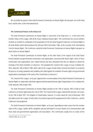 117 ‫ص‬
‫اﻟﻌﺪد‬3
We can divide the powers of the Arab Permanent Commission on Human Rights into two parts; one at the Arab
level, and the other, at the international level.
The Commission Powers at the Arab Level
The Arab Permanent Commission on Human Rights is concerned, at the Arab level, i.e., at the level of the
member States of the League, with all the issues relating to human rights. This Commission has several activities
of which we mention its contribution to the preparation for the first Arab Regional Conference on Human Rights in
the Arab World, held in Beirut between the 2nd and 10th of December 1968, on the occasion of the International
Year for Human Rights. This Conference asked the Arab Permanent Commission on Human Rights to prepare an
Arab Charter on Human Rights1.
The Arab Permanent Commission on Human Rights, on the other hand, at the request of the Arab States
formed national non-governmental commissions and organizations concerned with human rights. Some of these
commissions and organizations were indeed formed and they demanded that they be allowed to attend the
meetings of the Arab Committee as observers. This prompted the Council of the League to issue resolution No.
4910, dated the 10th of March 1989, which calls for the League of Arab States General Secretariat "to accelerate
the process of setting standards and conditions that shall regulate the invitation of human rights non-governmental
organizations to participate in the works of the Commission as observers."
The Council of the League, on its part, approved the recommendation of the Arab Permanent Commission on
Human Rights on cooperation with Arab regional and international human rights Organizations in its resolution No.
5198, dated the 29th of April 1992.
The Arab Permanent Commission on Human Rights decided on the 14th of January 1993 to hold an Arab
conference on human rights before the end of 1993. The Council of the League endorsed this decision, on its part,
on the 19th of April 1993. The Kingdom of Saudi Arabia, however, in a letter dated the 23rd of November 1993
and addressed to the League of Arab States Secretariat requested the postponement of this Conference, and the
Conference was postponed.
The Arab Permanent Commission on Human Rights, on its part, depending on what comes from the member
states of the League, studies all the complaints and any information it receives thanks to its communications with
these Arab non-governmental organizations and associations. This Commission usually tries to resolve all the
1 Boutros-Ghali, op. cit., p. 638.
 