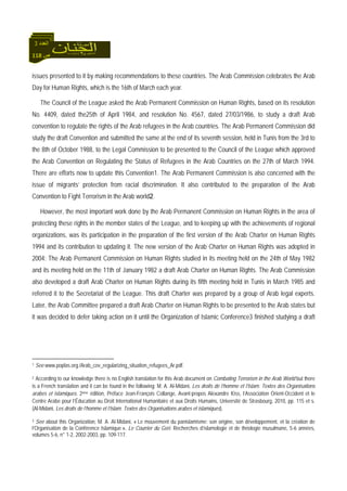 118 ‫ص‬
‫اﻟﻌﺪد‬3
issues presented to it by making recommendations to these countries. The Arab Commission celebrates the Arab
Day for Human Rights, which is the 16th of March each year.
The Council of the League asked the Arab Permanent Commission on Human Rights, based on its resolution
No. 4409, dated the25th of April 1984, and resolution No. 4567, dated 27/03/1986, to study a draft Arab
convention to regulate the rights of the Arab refugees in the Arab countries. The Arab Permanent Commission did
study the draft Convention and submitted the same at the end of its seventh session, held in Tunis from the 3rd to
the 8th of October 1988, to the Legal Commission to be presented to the Council of the League which approved
the Arab Convention on Regulating the Status of Refugees in the Arab Countries on the 27th of March 1994.
There are efforts now to update this Convention1. The Arab Permanent Commission is also concerned with the
issue of migrants’ protection from racial discrimination. It also contributed to the preparation of the Arab
Convention to Fight Terrorism in the Arab world2.
However, the most important work done by the Arab Permanent Commission on Human Rights in the area of
protecting these rights in the member states of the League, and to keeping up with the achievements of regional
organizations, was its participation in the preparation of the first version of the Arab Charter on Human Rights
1994 and its contribution to updating it. The new version of the Arab Charter on Human Rights was adopted in
2004: The Arab Permanent Commission on Human Rights studied in its meeting held on the 24th of May 1982
and its meeting held on the 11th of January 1982 a draft Arab Charter on Human Rights. The Arab Commission
also developed a draft Arab Charter on Human Rights during its fifth meeting held in Tunis in March 1985 and
referred it to the Secretariat of the League. This draft Charter was prepared by a group of Arab legal experts.
Later, the Arab Committee prepared a draft Arab Charter on Human Rights to be presented to the Arab states but
it was decided to defer taking action on it until the Organization of Islamic Conference3 finished studying a draft
1 See www.poplas.org./Arab_cov_regularizing_situation_refugees_Ar.pdf.
2 According to our knowledge there is no English translation for this Arab document on Combating Terrorism in the Arab World but there
is a French translation and it can be found in the following: M. A. Al-Midani, Les droits de l’homme et l’Islam. Textes des Organisations
arabes et islamiques. 2ème édition, Préface Jean-François Collange, Avant-propos Alexandre Kiss, l’Association Orient-Occident et le
Centre Arabe pour l’Éducation au Droit International Humanitaire et aux Droits Humains, Université de Strasbourg, 2010, pp. 115 et s.
(Al-Midani, Les droits de l’homme et l’Islam. Textes des Organisations arabes et islamiques).
3 See about this Organization, M. A. Al-Midani, « Le mouvement du panislamisme: son origine, son développement, et la création de
l’Organisation de la Conférence Islamique », Le Courrier du Geri. Recherches d’islamologie et de théologie musulmane, 5-6 années,
volumes 5-6, n° 1-2, 2002-2003, pp. 109-117.
 