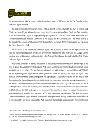 119 ‫ص‬
‫اﻟﻌﺪد‬3
declaration on human rights in Islam, a declaration that was issued in 1990 under the title The Cairo Declaration
on Human Rights in Islam1 .
The Arab Permanent Commission on Human Rights, in its ninth session, returned to the study of the draft Arab
Charter on Human Rights. A Committee was formed from the representatives of Iraq, Egypt, and Syria in addition
to the Secretariat of the League for the purpose of preparing this draft. The draft Charter moved between the Arab
Permanent Commission, the Legal Commission of the League, and the Secretariat, until it was finally referred to
the Council of the League, which adopted the first Arab Charter on Human Rights in its resolution No. 102, dated
the 15th of September 19942.
The first version of the Arab Charter on Human Rights 1994 received a lot of criticism and objections from the
legal and human rights specialists and the non-governmental organizations in the Arab world and Europe. Several
meetings were held in various capitals and cities in the Arab world and Europe demanding that the Arab Charter
on Human Rights be updated3.
These efforts succeeded in drawing the attention of the Arab Permanent Commission on Human Rights to the
need to update the Arab Charter. The League of Arab States Secretariat and the Secretary General himself took a
special interest in this subject. The Arab Permanent Commission held meetings in June and October of 2003 with
the aim of providing some suggestions on updating the Arab Charter. But the important step in this regard came,
thanks to a memorandum of understanding which was signed by the League of Arab States and the Office of High
Commissioner for Human Rights in Geneva, which stated that a committee comprising a group of Arab experts in
the relevant committees emanating from International Conventions on Human Rights be formed with the aim of
updating the Arab Charter and introducing some amendments to it. This Committee met in Cairo between the 21st
and 26th of December 2003 and prepared a revised draft of the Arab Charter taking into account the observations
and contributions it received from the Arab NGOs and International Organizations. The Arab Permanent
Commission on Human Rights members examined the draft again in their meeting held between the 4th and 11th
of November 2004, and a new version of the Arab Charter on Human Rights was adopted by the Committee and
1 See this declaration in the following: RES. N° 49/19-P. Annexe.
2 See the first version of the Arab Charter on Human Rights 1994 in Human Rights Law Journal, 29 August 1997, Vol. 18 N° 1-4, pp. 151-
153. This First version not approved by any Arab States
3 See Al-Midani, Les droits de l’homme et l’Islam. Textes des Organisations arabes et islamiques, pp. 85 et s.
 