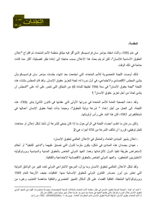 12 ‫ص‬
‫اﻟﻌﺪد‬3
‫اﻟﻤﻘﺪﻣﺔ‬:
‫ﻋﺎم‬ ‫ﻓﻲ‬1945‫اﻗﺘﺮاح‬ ‫ﺗﻢ‬ ،‫اﻟﻤﺘﺤﺪة‬ ‫اﻷﻣﻢ‬ ‫ﻣﻨﻈﻤﺔ‬ ‫ﻣﻴﺜﺎق‬ ‫ﻓﻴﻪ‬ ‫ﱢﺮ‬‫ﻗ‬ُ‫أ‬ ‫اﻟﺬي‬ ‫ﻓﺮاﻧﺴﻴﺴﻜﻮ‬ ‫ﺳﺎن‬ ‫ﻣﺆﺗﻤﺮ‬ ‫اﻧﻌﻘﺎد‬ ‫وأﺛﻨﺎء‬ ،"‫إﻋﻼن‬
‫اﻟﺤﻘﻮق‬‫ﻟﻺﻧﺴﺎن‬ ‫اﻷﺳﺎﺳﻴﺔ‬"‫آﺎﻧﺖ‬ ‫ﻣﻤﺎ‬ ‫أآﺜﺮ‬ ،‫ﺗﻔﺼﻴﻠﻴﺔ‬ ‫ﻧﻈﺮ‬ ‫إﻋﺎدة‬ ‫إﻟﻰ‬ ‫ﺣﺎﺟﺘﻪ‬ ‫ﺑﺴﺒﺐ‬ ‫اﻹﻋﻼن‬ ‫هﺬا‬ ‫ﺑﺤﺚ‬ ‫ﻳﺘﻢ‬ ‫ﻟﻢ‬ ‫ﻟﻜﻦ‬ ،
‫اﻟﻮﻗﺖ‬ ‫ذﻟﻚ‬ ‫ﻓﻲ‬ ‫ﻣﺘﺎﺣﺔ‬.
‫ﻓﺮاﻧﺴﻴﺴﻜﻮ،ﺑﺄن‬ ‫ﺳﺎن‬ ‫ﻣﺆﺗﻤﺮ‬ ‫ﺟﻠﺴﺎت‬ ‫اﻧﺘﻬﺎء‬ ‫ﺑﻌﺪ‬ ‫اﺟﺘﻤﻌﺖ‬ ‫اﻟﺘﻲ‬ ،‫اﻟﻤﺘﺤﺪة‬ ‫ﻟﻸﻣﻢ‬ ‫اﻟﺘﺤﻀﻴﺮﻳﺔ‬ ‫اﻟﻠﺠﻨﺔ‬ ‫أوﺻﺖ‬ ‫ﻟﺬﻟﻚ‬
‫دورة‬ ‫أول‬ ‫ﻓﻲ‬ ،‫واﻻﺟﺘﻤﺎﻋﻲ‬ ‫اﻻﻗﺘﺼﺎدي‬ ‫اﻟﻤﺠﻠﺲ‬ ‫ﻳﻨﺸﺊ‬‫اﻹﻧﺴﺎن‬ ‫ﺣﻘﻮق‬ ‫ﻟﺘﻌﺰﻳﺰ‬ ‫ﻟﺠﻨﺔ‬ ،‫ﻟﻪ‬.‫هﺬﻩ‬ ‫ﺑﺈﻧﺸﺎء‬ ‫اﻟﻤﺠﻠﺲ‬ ‫ﻗﺎم‬ ‫وﻟﻘﺪ‬
‫اﻟﻠﺠﻨﺔ‬"‫اﻹﻧﺴﺎن‬ ‫ﺣﻘﻮق‬ ‫ﻟﺠﻨﺔ‬"‫ﺳﻨﺔ‬ ‫ﻓﻲ‬1946‫ﻟﻠﻤﺎدة‬ ‫ﺗﻄﺒﻴﻘﺎ‬68‫ﻋﻠﻰ‬ ‫أﻧﻪ‬ ‫ﻋﻠﻰ‬ ‫ﺗﻨﺺ‬ ‫اﻟﺘﻲ‬ ‫اﻟﻤﻴﺜﺎق‬ ‫ﻣﻦ‬"‫أن‬ ‫اﻟﻤﺠﻠﺲ‬
‫اﻹﻧﺴﺎن‬ ‫ﺣﻘﻮق‬ ‫ﺗﻌﺰﻳﺰ‬ ‫أﺟﻞ‬ ‫ﻣﻦ‬ ‫ﻟﺠﺎﻧﺎ‬ ‫ﻳﻨﺸﺊ‬."1
‫اﻟﺘﻲ‬ ‫اﻷوﻟﻰ‬ ‫دورﺗﻬﺎ‬ ‫ﻓﻲ‬ ‫اﻟﻤﺘﺤﺪة‬ ‫ﻟﻸﻣﻢ‬ ‫اﻟﻌﺎﻣﺔ‬ ‫اﻟﺠﻤﻌﻴﺔ‬ ‫دﻋﺖ‬ ‫وﻟﻘﺪ‬‫اﻟﺜﺎﻧﻲ‬ ‫آﺎﻧﻮن‬ ‫ﻓﻲ‬ ‫ﻋﻘﺪﺗﻬﺎ‬/‫ﻳﻨﺎﻳﺮ‬1946‫هﺬﻩ‬ ،
‫إﻋﺪاد‬ ‫أﺟﻞ‬ ‫ﻣﻦ‬ ‫اﻟﻌﻤﻞ‬ ‫إﻟﻰ‬ ،‫اﻟﻠﺠﻨﺔ‬"‫ﻟﻠﺤﻘﻮق‬ ‫دوﻟﻴﺔ‬ ‫ﺷﺮﻋﺔ‬"‫ﻓﻲ‬ ‫أﻋﻤﺎﻟﻬﺎ‬ ‫اﻹﻧﺴﺎن‬ ‫ﺣﻘﻮق‬ ‫ﻟﺠﻨﺔ‬ ‫ﺑﺪأت‬ ‫وﺣﻴﻨﻤﺎ‬ ،
‫ﺷﺒﺎط‬/‫ﻓﺒﺮاﻳﺮ‬1947‫أوﻟﻮﻳﺎﺗﻬﺎ‬ ‫رأس‬ ‫ﻋﻠﻰ‬ ‫اﻟﺒﻨﺪ‬ ‫هﺬا‬ ‫آﺎن‬ ،.
‫أ‬ ‫ﻟﻠﺸﺮﻋﺔ‬ ‫ﻳﻨﺒﻐﻲ‬ ‫آﺎن‬ ‫إذا‬ ‫ﻣﺎ‬ ‫ﺣﻮل‬ ‫اﻟﺮأي‬ ‫ﻓﻲ‬ ‫اﻟﻠﺠﻨﺔ‬ ‫أﻋﻀﺎء‬ ‫اﻧﻘﺴﻢ‬ ‫ﻣﺎ‬ ‫ﺳﺮﻋﺎن‬ ‫وﻟﻜﻦ‬،‫ﻣﻌﺎهﺪة‬ ‫أو‬ ‫إﻋﻼن‬ ‫ﺷﻜﻞ‬ ‫ﺗﺄﺧﺬ‬ ‫ن‬
‫هﻲ‬ ‫أﺟﺰاء‬ ‫ﺛﻼﺛﺔ‬ ‫ﻣﻦ‬ ‫اﻟﺸﺮﻋﺔ‬ ‫ﺗﺘﺄﻟﻒ‬ ‫أن‬ ‫ﻗﺮروا‬ ،‫ﺗﻮﻓﻴﻘﻲ‬ ‫آﺤﻞ‬:2
‫اﻹﻧﺴﺎن؛‬ ‫ﻟﺤﻘﻮق‬ ‫اﻟﻌﺎﻟﻤﻲ‬ ‫اﻹﻋﻼن‬ ‫ﻓﻲ‬ ‫واﻟﻤﺘﻤﺜﻞ‬ ،‫اﻟﻌﺎﻣﺔ‬ ‫اﻟﻤﺒﺎدئ‬ ‫ﻳﺸﻬﺮ‬ ‫إﻋﻼن‬ ‫ـ‬
‫و‬ ‫ﻋﻠﻴﻬﻤﺎ‬ ‫ﺗﺼﺪق‬ ‫اﻟﺘﻲ‬ ‫ﻟﻠﺪول‬ ‫ﻣﻠﺰﻣﺎ‬ ‫ﻳﻜﻮن‬ ،‫ﺷﻜﻞ‬ ‫ﻓﻲ‬ ‫اﻟﻤﺒﺎدئ‬ ‫هﺬﻩ‬ ‫ﻳﺠﺴﺪان‬ ‫ﻋﻬﺪان‬ ‫ـ‬"‫ﻟﻠﺘﻨﻔﻴﺬ‬ ‫ﺗﺪاﺑﻴﺮ‬"‫أﺣﻜﺎم‬ ‫أو‬
‫ﻻﺳﺘﻌﺮ‬‫وهﻤﺎ‬ ‫ﻻﻟﺘﺰاﻣﺎﺗﻬﺎ‬ ‫اﻟﺪول‬ ‫ﺗﻨﻔﻴﺬ‬ ‫ﻃﺮﻳﻘﺔ‬ ‫اض‬:‫وﺑﺮوﺗﻮآﻮﻟﻴﻪ‬ ‫واﻟﺴﻴﺎﺳﻴﺔ‬ ‫اﻟﻤﺪﻧﻴﺔ‬ ‫ﺑﺎﻟﺤﻘﻮق‬ ‫اﻟﺨﺎص‬ ‫اﻟﺪوﻟﻲ‬ ‫اﻟﻌﻬﺪ‬
‫واﻟﺜﻘﺎﻓﻴﺔ‬ ‫اﻻﺟﺘﻤﺎﻋﻴﺔ‬ ‫اﻻﻗﺘﺼﺎدﻳﺔ‬ ‫ﺑﺎﻟﺤﻘﻮق‬ ‫اﻟﺨﺎص‬ ‫اﻟﺪوﻟﻲ‬ ‫واﻟﻌﻬﺪ‬ ،‫اﻟﻤﻠﺤﻘﻴﻦ‬ ‫اﻻﺧﺘﻴﺎرﻳﻴﻦ‬.
‫ﻟﻌ‬ ‫اﻟﺪوﻟﻲ‬ ‫اﻻﺷﺘﺮاﻋﻲ‬ ‫اﻟﻤﺮﺟﻊ‬ ،‫ﻳﺰال‬ ‫وﻣﺎ‬ ‫اﻻﻧﺴﺎن‬ ‫ﻟﺤﻘﻮق‬ ‫اﻟﻌﺎﻟﻤﻲ‬ ‫اﻻﻋﻼن‬ ‫ﺷﻜﻞ‬ ‫وﻟﻘﺪ‬‫اﻟﺪوﻟﻴﺔ‬ ‫اﻟﻮﺛﺎﺋﻖ‬ ‫ﻣﻦ‬ ‫آﺒﻴﺮ‬ ‫ﺪد‬
‫ﻣﻨﻬﺎ‬ ‫اﻹﻧﺴﺎﻧﻴﺔ‬ ‫ﻟﻠﺤﻘﻮق‬ ‫اﻟﺪوﻟﻲ‬ ‫اﻟﻘﺎﻧﻮن‬ ‫ﻣﺼﺎدر‬ ‫أﺑﺮز‬ ‫ﻣﻦ‬ ‫ﺗﻌﺘﺒﺮ‬ ‫اﻟﺘﻲ‬:‫ﻟﻠﻌﺎم‬ ‫اﻷرﺑﻌﺔ‬ ‫ﺟﻨﻴﻒ‬ ‫اﺗﻔﺎﻗﻴﺎت‬1949
‫اﺗﻔﺎﻗﻴﺔ‬ ،‫اﻟﻤﻠﺤﻘﺔ‬ ‫وﺑﺮوﺗﻮآﻮﻻﺗﻬﺎ‬‫اﻟﻌﻨﺼﺮي‬ ‫اﻟﺘﻤﻴﻴﺰ‬ ‫أﺷﻜﺎل‬ ‫آﻞ‬ ‫ﻋﻠﻰ‬ ‫اﻟﻘﻀﺎء‬‫و‬‫اﺗﻔﺎﻗﻴﺔ‬‫ﻣﻨﺎهﻀﺔ‬‫ﻣﻦ‬ ‫وﻏﻴﺮﻩ‬ ‫اﻟﺘﻌﺬﻳﺐ‬
1‫ﻓ‬ ‫أﻟﻘﻴﺖ‬ ‫ﻣﺤﺎﺿﺮات‬ ‫ﻣﺠﻤﻮﻋﺔ‬ ،‫اﻟﻤﺘﺨﺼﺼﺔ‬ ‫اﻟﺪوﻟﻴﺔ‬ ‫واﻟﻮآﺎﻻت‬ ‫اﻟﻤﺘﺤﺪة‬ ‫اﻷﻣﻢ‬ ‫ﻣﻨﻈﻤﺔ‬ ‫إﻃﺎر‬ ‫ﻓﻲ‬ ‫اﻹﻧﺴﺎن‬ ‫ﻟﺤﻘﻮق‬ ‫اﻟﺪوﻟﻴﺔ‬ ‫اﻟﺤﻤﺎﻳﺔ‬ ، ‫اﻟﻮﻓﺎ‬ ‫أﺑﻮ‬ ‫أﺣﻤﺪ‬‫اﻟﺪوﻟﻲ‬ ‫اﻟﻤﻌﻬﺪ‬ ‫ﻲ‬
‫رﻗﻢ‬ ‫اﻟﺪورة‬ ‫ﺧﻼل‬ ‫اﻹﻧﺴﺎن‬ ‫ﻟﺤﻘﻮق‬36‫ﻓﺮﻧﺴﺎ‬ ‫ـ‬ ‫ﺳﺘﺮاﺳﺒﻮرج‬ ‫ﻣﺪﻳﻨﺔ‬ ‫ﻓﻲ‬ ‫اﻟﻤﻌﻬﺪ‬ ‫ﻧﻈﻤﻬﺎ‬ ‫واﻟﺘﻲ‬‫ﻳﻮﻟﻴﻮ‬ ‫ﺷﻬﺮ‬ ‫ﺧﻼل‬/‫ﺗﻤﻮز‬2005‫ص‬ ،20.
2‫اﻹﻧﺴﺎن‬ ‫ﺣﻘﻮق‬ ،‫اﻟﻤﺘﺤﺪة‬ ‫اﻷﻣﻢ‬:،‫ﻧﻴﻮﻳﻮرك‬ ،‫اﻟﻌﺎﻣﺔ‬ ‫اﻟﻤﻌﻠﻮﻣﺎت‬ ‫ﻗﺴﻢ‬ ،‫اﻹﻧﺴﺎن‬ ‫ﻟﺤﻘﻮق‬ ‫اﻟﺪوﻟﺔ‬ ‫اﻟﻮﺛﻴﻘﺔ‬DP/HR/925/Rev. 1،1995‫ص‬ ،3-6.
 