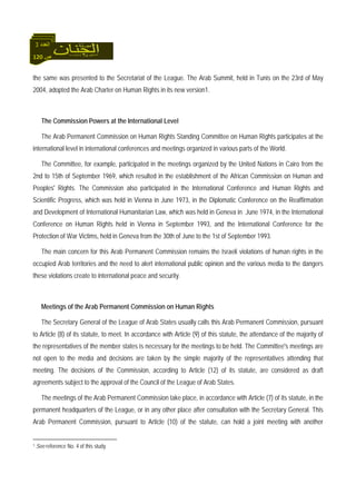 120 ‫ص‬
‫اﻟﻌﺪد‬3
the same was presented to the Secretariat of the League. The Arab Summit, held in Tunis on the 23rd of May
2004, adopted the Arab Charter on Human Rights in its new version1.
The Commission Powers at the International Level
The Arab Permanent Commission on Human Rights Standing Committee on Human Rights participates at the
international level in international conferences and meetings organized in various parts of the World.
The Committee, for example, participated in the meetings organized by the United Nations in Cairo from the
2nd to 15th of September 1969, which resulted in the establishment of the African Commission on Human and
Peoples' Rights. The Commission also participated in the International Conference and Human Rights and
Scientific Progress, which was held in Vienna in June 1973, in the Diplomatic Conference on the Reaffirmation
and Development of International Humanitarian Law, which was held in Geneva in June 1974, in the International
Conference on Human Rights held in Vienna in September 1993, and the International Conference for the
Protection of War Victims, held in Geneva from the 30th of June to the 1st of September 1993.
The main concern for this Arab Permanent Commission remains the Israeli violations of human rights in the
occupied Arab territories and the need to alert international public opinion and the various media to the dangers
these violations create to international peace and security.
Meetings of the Arab Permanent Commission on Human Rights
The Secretary General of the League of Arab States usually calls this Arab Permanent Commission, pursuant
to Article (8) of its statute, to meet. In accordance with Article (9) of this statute, the attendance of the majority of
the representatives of the member states is necessary for the meetings to be held. The Committee's meetings are
not open to the media and decisions are taken by the simple majority of the representatives attending that
meeting. The decisions of the Commission, according to Article (12) of its statute, are considered as draft
agreements subject to the approval of the Council of the League of Arab States.
The meetings of the Arab Permanent Commission take place, in accordance with Article (7) of its statute, in the
permanent headquarters of the League, or in any other place after consultation with the Secretary General. This
Arab Permanent Commission, pursuant to Article (10) of the statute, can hold a joint meeting with another
1 See reference No. 4 of this study.
 