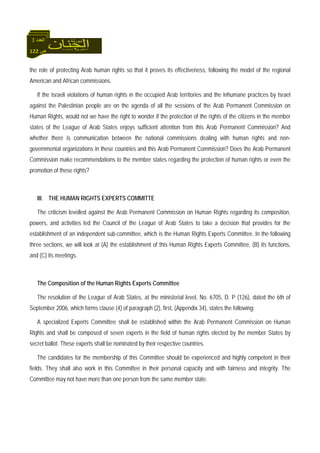 122 ‫ص‬
‫اﻟﻌﺪد‬3
the role of protecting Arab human rights so that it proves its effectiveness, following the model of the regional
American and African commissions.
If the Israeli violations of human rights in the occupied Arab territories and the inhumane practices by Israel
against the Palestinian people are on the agenda of all the sessions of the Arab Permanent Commission on
Human Rights, would not we have the right to wonder if the protection of the rights of the citizens in the member
states of the League of Arab States enjoys sufficient attention from this Arab Permanent Commission? And
whether there is communication between the national commissions dealing with human rights and non-
governmental organizations in these countries and this Arab Permanent Commission? Does the Arab Permanent
Commission make recommendations to the member states regarding the protection of human rights or even the
promotion of these rights?
III. THE HUMAN RIGHTS EXPERTS COMMITTE
The criticism levelled against the Arab Permanent Commission on Human Rights regarding its composition,
powers, and activities led the Council of the League of Arab States to take a decision that provides for the
establishment of an independent sub-committee, which is the Human Rights Experts Committee. In the following
three sections, we will look at (A) the establishment of this Human Rights Experts Committee, (B) its functions,
and (C) its meetings.
The Composition of the Human Rights Experts Committee
The resolution of the League of Arab States, at the ministerial level, No. 6705, D. P (126), dated the 6th of
September 2006, which forms clause (4) of paragraph (2), first, (Appendix 34), states the following:
A specialized Experts Committee shall be established within the Arab Permanent Commission on Human
Rights and shall be composed of seven experts in the field of human rights elected by the member States by
secret ballot. These experts shall be nominated by their respective countries.
The candidates for the membership of this Committee should be experienced and highly competent in their
fields. They shall also work in this Committee in their personal capacity and with fairness and integrity. The
Committee may not have more than one person from the same member state.
 