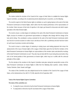 123 ‫ص‬
‫اﻟﻌﺪد‬3
The motives behind the decision of the Council of the League of Arab States to establish the Human Rights
Experts Committee, according to the circulated documents obtained by the researchers, are the following:
The need for experts in the field of human rights to contribute as such in giving impetus to the work of the Arab
Permanent Commission on Human Rights, which suffers from the modest performance of the representatives of
the member States because of their lack of expertise in the topics put forward for discussion and which require
specialists in the field of human rights.
The need to ensure a certain degree of continuity in the work of the Arab Permanent Commission on Human
Rights, because its members are government representatives or delegates who change with the change of the
task and its timing. This constituted a serious constraint for the work of the Arab Permanent Commission which
was forced on several occasions to realise issues and discuss them after a preliminary decision had been taken
on such issues in previous sessions and meetings.
The need to ensure a certain degree of autonomy in raising issues and making proposals that ensure the
advancement of the issue of human rights at the League of Arab States given the fact that the members of the
Arab Permanent Commission on Human Rights are representatives of the member states and attend the meetings
of the Arab Permanent Commission as such. They also may not deal with the issues being discussed unless they
refer to the formal position of their governments on human rights, which may be in conflict with the universal
principles of these rights.
The first election of the members in this Experts Committee took place during the twenty-third session of the
Arab Permanent Commission on Human Rights in 2006 from the following Arab countries: Jordan, Bahrain,
Tunisia, Palestine, Qatar, Kuwait, and Egypt.
The statute of this Committee was also adopted based on the resolution of the Council of the League of Arab
States, at the ministerial level, No. 6831 D. P (128), dated the 5th of September 2007.
Tasks of the Human Rights Experts Committee
The tasks of this committee are:
To study the issues referred to it by the Arab Permanent Commission on Human Rights.
To study what is referred to it by the Secretariat of the League of Arab States.
 