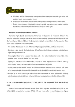124 ‫ص‬
‫اﻟﻌﺪد‬3
To conduct objective studies relating to the promotion and improvement of human rights in the Arab
world and to offer recommendations thereon.
To prepare draft conventions and documents on the promotion and improvement of human rights.
To offer recommendations and proposals on the best possible ways and measures required to activate
the fall of the Arab commitment to international standards on human rights.
Meetings of the Human Rights Experts Committee
The Human Rights Experts Committee has held several meetings since its inception in 2006 and has
discussed many issues relating to its work, the work of the Arab Standing Committee on Human Rights, the Arab
Charter on Human Rights in 2004, and the developments relating to human rights in the Arab countries. These
issues can be summarized in the following points:
- The adoption of a statute for the work of the Human Rights Experts Committee, which was indeed done.
- Developing a draft strategic plan for the League of Arab States in the field of promoting and protecting human
rights for the period 2008-2013.
- Amending the Charter of the League of Arab States with a view to the introduction of human rights, in the
preamble to the Charter and in Article (2) of this Charter.
- Updating the Arab Charter on the Child's Rights, in line with the Child's Rights Convention which was ratified by
all the member states of the League of Arab States with the exception of Somalia.
- Starting communication channels between the various departments and bodies of the League of Arab States
which has a relationship with human rights issues with the aim of establishing coordination between them.
- Following up the efforts of the League of Arab States and its activities in the field of human rights, especially
after the adoption of the Arab Charter on Human Rights and its entry into force on the 16th of March 2008.
IV. THE ARAB HUMAN RIGHTS COMMITTEE ESTABLISHED BY THE ARAB CHARTER ON HUMAN RIGHTS
2004
The Arab Charter on Human Rights was adopted on the 23rd of May 2004, and entered into force on the 16th
of March 2008, pursuant to the provisions of Article (49), after it was ratified by seven Arab countries: Algeria,
 