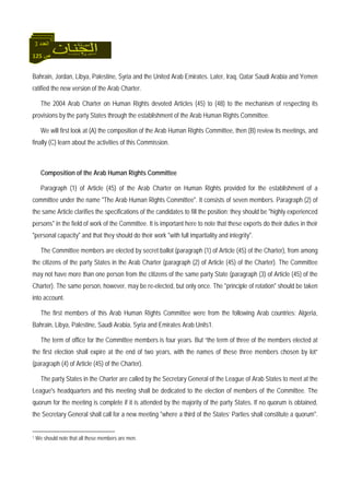 125 ‫ص‬
‫اﻟﻌﺪد‬3
Bahrain, Jordan, Libya, Palestine, Syria and the United Arab Emirates. Later, Iraq, Qatar Saudi Arabia and Yemen
ratified the new version of the Arab Charter.
The 2004 Arab Charter on Human Rights devoted Articles (45) to (48) to the mechanism of respecting its
provisions by the party States through the establishment of the Arab Human Rights Committee.
We will first look at (A) the composition of the Arab Human Rights Committee, then (B) review its meetings, and
finally (C) learn about the activities of this Commission.
Composition of the Arab Human Rights Committee
Paragraph (1) of Article (45) of the Arab Charter on Human Rights provided for the establishment of a
committee under the name "The Arab Human Rights Committee". It consists of seven members. Paragraph (2) of
the same Article clarifies the specifications of the candidates to fill the position; they should be "highly experienced
persons" in the field of work of the Committee. It is important here to note that these experts do their duties in their
"personal capacity" and that they should do their work "with full impartiality and integrity".
The Committee members are elected by secret ballot (paragraph (1) of Article (45) of the Charter), from among
the citizens of the party States in the Arab Charter (paragraph (2) of Article (45) of the Charter). The Committee
may not have more than one person from the citizens of the same party State (paragraph (3) of Article (45) of the
Charter). The same person, however, may be re-elected, but only once. The "principle of rotation" should be taken
into account.
The first members of this Arab Human Rights Committee were from the following Arab countries: Algeria,
Bahrain, Libya, Palestine, Saudi Arabia, Syria and Emirates Arab Units1.
The term of office for the Committee members is four years. But “the term of three of the members elected at
the first election shall expire at the end of two years, with the names of these three members chosen by lot”
(paragraph (4) of Article (45) of the Charter).
The party States in the Charter are called by the Secretary General of the League of Arab States to meet at the
League's headquarters and this meeting shall be dedicated to the election of members of the Committee. The
quorum for the meeting is complete if it is attended by the majority of the party States. If no quorum is obtained,
the Secretary General shall call for a new meeting "where a third of the States’ Parties shall constitute a quorum".
1 We should note that all these members are men.
 