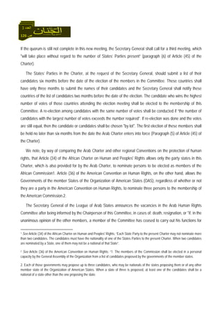 126 ‫ص‬
‫اﻟﻌﺪد‬3
If the quorum is still not complete in this new meeting, the Secretary General shall call for a third meeting, which
"will take place without regard to the number of States’ Parties present” (paragraph (6) of Article (45) of the
Charter).
The States’ Parties in the Charter, at the request of the Secretary General, should submit a list of their
candidates six months before the date of the election of the members in the Committee. These countries shall
have only three months to submit the names of their candidates and the Secretary General shall notify these
countries of the list of candidates two months before the date of the election. The candidate who wins the highest
number of votes of those countries attending the election meeting shall be elected to the membership of this
Committee. A re-election among candidates with the same number of votes shall be conducted if “the number of
candidates with the largest number of votes exceeds the number required”. If re-election was done and the votes
are still equal, then the candidate or candidates shall be chosen "by lot". The first election of these members shall
be held no later than six months from the date the Arab Charter enters into force (Paragraph (5) of Article (45) of
the Charter).
We note, by way of comparing the Arab Charter and other regional Conventions on the protection of human
rights, that Article (34) of the African Charter on Human and Peoples' Rights allows only the party states in this
Charter, which is also provided for by the Arab Charter, to nominate persons to be elected as members of the
African Commission1. Article (36) of the American Convention on Human Rights, on the other hand, allows the
Governments of the member States of the Organization of American States (OAS), regardless of whether or not
they are a party in the American Convention on Human Rights, to nominate three persons to the membership of
the American Commission.2.
The Secretary General of the League of Arab States announces the vacancies in the Arab Human Rights
Committee after being informed by the Chairperson of this Committee, in cases of: death, resignation, or "if, in the
unanimous opinion of the other members, a member of the Committee has ceased to carry out his functions for
1 See Article (34) of the African Charter on Human and Peoples' Rights: “Each State Party to the present Charter may not nominate more
than two candidates. The candidates must have the nationality of one of the States Parties to the present Charter. When two candidates
are nominated by a State, one of them may not be a national of that State”.
2 See Article (36) of the American Convention on Human Rights: “1. The members of the Commission shall be elected in a personal
capacity by the General Assembly of the Organization from a list of candidates proposed by the governments of the member states.
2. Each of those governments may propose up to three candidates, who may be nationals of the states proposing them or of any other
member state of the Organization of American States. When a slate of three is proposed, at least one of the candidates shall be a
national of a state other than the one proposing the slate.
 