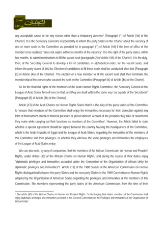 127 ‫ص‬
‫اﻟﻌﺪد‬3
any acceptable cause or for any reason other than a temporary absence” (Paragraph (1) of Article (46) of the
Charter). It is the Secretary General's responsibility to inform the party States in the Charter about the vacancy of
one or more seats in the Committee as provided for in paragraph (1) of Article (46) if the term of office of the
member to be replaced “does not expire within six months of the vacancy”. It is the right of the party states, within
two months, to submit nominations to fill the vacant seat (paragraph (2) of Article (46) of the Charter). It is the duty,
then, of the Secretary General to develop a list of candidates, in alphabetical order, for the vacant seats, and
inform the party states of this list. Election of candidates to fill these seats shall be conducted after that (Paragraph
(3) of Article (46) of the Charter). The election of a new member to fill the vacant seat shall then terminate the
membership of the person who vacated the seat on the Committee (Paragraph (4) of Article (46) of the Charter).
As for the financial rights of the members of the Arab Human Rights Committee, the Secretary General of the
League of Arab States himself sees to that, and they are dealt with in the same way “as experts of the Secretariat”
(Paragraph (5) of Article (46) of the Charter).
Article (47) of the Arab Charter on Human Rights States that it is the duty of the party states of this Committee
to “ensure that members of the Committee shall enjoy the immunities necessary for their protection against any
form of harassment, moral or material pressure or prosecution on account of the positions they take or statements
they make while carrying out their functions as members of the Committee”. However, the Article failed to state
whether a special agreement should be signed between the country housing the headquarters of the Committee,
which is the Arab Republic of Egypt and the League of Arab States, regarding the immunities of the members of
this Committee and their privileges, or whether they will have the same privileges and immunities the employees
of the League of Arab States enjoy.
We can also note, by way of comparison, that the members of the African Commission on Human and Peoples'
Rights, under Article (43) of the African Charter on Human Rights, and during the course of their duties enjoy
"diplomatic privileges and immunities accorded under the Convention of the Organization of African Unity for
diplomatic privileges and immunities"1. Article (12) of the 1980 Statute of the American Commission on Human
Rights distinguished between the party States and the non-party States in the 1969 Convention on Human Rights
adopted by the Organization of American States regarding the privileges and immunities of the members of this
Commission. The members representing the party states of the American Commission, from the time of their
1 See article (43) of the African Charter on Human and Peoples' Rights: “In discharging their duties, members of the Commission shall
enjoy diplomatic privileges and immunities provided in the General Convention on the Privileges and immunities of the Organization of
African Unity”.
 