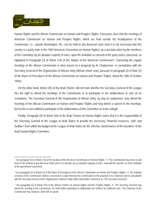 129 ‫ص‬
‫اﻟﻌﺪد‬3
Human Rights and the African Commission on Human and Peoples' Rights, it becomes clear that the meetings of
American Commission on Human and Peoples Rights, which are held outside the headquarters of the
Commission, i.e., outside Washington, DC, can be held in any American state (and it is not necessary that this
country is a party state in the 1969 American Convention on Human Rights), by a decision taken by the members
of the Committee by an absolute majority of votes, upon the invitation or consent of the party states concerned, as
stipulated in Paragraph (2) of Article (16) of the Statute of the American Commission1. Convening the regular
meetings of the African Commission is done based on a proposal by its Chairperson, in consultation with the
Secretary General of the Organization of African Unity (African Union now), pursuant to paragraph (2) of Rule (2)
of the Rules of Procedures of the African Commission on Human and Peoples' Rights, dated the 16th of October
19952.
On the other hand, Article (45) of the Arab Charter, did not state whether the Secretary General of the League
has the right to attend the meetings of the Commission or to participate in the deliberations or vote on its
resolutions. The Secretary General of the Organization of African Unity, by way of comparison, may attend the
meetings of the African Commission on Human and Peoples' Rights and may deliver a speech in the meetings,
but he/she is not entitled to participate in the deliberations of this Committee or in the voting3.
Finally, Paragraph (5) of Article (46) of the Arab Charter on Human Rights states that it is the responsibility of
the Secretary General of the League of Arab States to provide the necessary "financial resources, staff, and
facilities" from within the budget of the League of Arab States for the effective “performance of the functions” of the
Arab Human Rights Committee.
1 See paragraph (2) of Article (16) of the by-laws of the American Commission on Human Rights: “2. The Commission may move to and
meet in the territory of any American State when it so decides by an absolute majority of votes, and with the consent, or at the invitation
of the government concerned”.
2 See paragraph (2) of Article (2) of the Rules of Procedures of the African Commission on Human and Peoples' Rights: “2. The ordinary
sessions of the Commission shall be convened on a date fixed by the Commission on the proposal of its Chairman and in consultation
with the Secretary General of the Organisation of African Unity (OAU) (hereinafter referred to as "The Secretary General").
3 See paragraph (5) of Article (42) of the African Charter on Human Rights and the Peoples' Rights: “5. The Secretary General may
attend the meeting of the Commission. He shall neither participate in deliberation nor shall he be entitled to vote. The Chairman of the
Commission may, however, invite him to speak”.
 