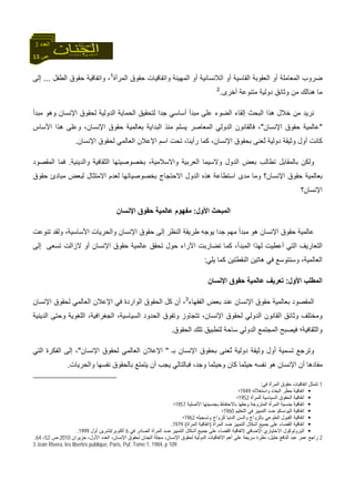 13 ‫ص‬
‫اﻟﻌﺪد‬3
‫اﻟﻘﺎﺳﻴﺔ‬ ‫اﻟﻌﻘﻮﺑﺔ‬ ‫أو‬ ‫اﻟﻤﻌﺎﻣﻠﺔ‬ ‫ﺿﺮوب‬‫اﻟﻤﻬﻴﻨﺔ‬ ‫أو‬ ‫اﻟﻼﻧﺴﺎﻧﻴﺔ‬ ‫أو‬‫اﻟﻤﺮأة‬ ‫ﺣﻘﻮق‬ ‫واﺗﻔﺎﻗﻴﺎت‬1
‫اﻟﻄﻔﻞ‬ ‫ﺣﻘﻮق‬ ‫واﺗﻔﺎﻗﻴﺔ‬ ،...‫إﻟﻰ‬
‫أﺧﺮى‬ ‫ﻣﺘﻨﻮﻋﺔ‬ ‫دوﻟﻴﺔ‬ ‫وﺛﺎﺋﻖ‬ ‫ﻣﻦ‬ ‫هﻨﺎﻟﻚ‬ ‫ﻣﺎ‬.2
‫ﻣﺒﺪأ‬ ‫وهﻮ‬ ‫اﻹﻧﺴﺎن‬ ‫ﻟﺤﻘﻮق‬ ‫اﻟﺪوﻟﻴﺔ‬ ‫اﻟﺤﻤﺎﻳﺔ‬ ‫ﻟﺘﺤﻘﻴﻖ‬ ‫ﺟﺪا‬ ‫أﺳﺎﺳﻲ‬ ‫ﻣﺒﺪأ‬ ‫ﻋﻠﻰ‬ ‫اﻟﻀﻮء‬ ‫إﻟﻘﺎء‬ ‫اﻟﺒﺤﺚ‬ ‫هﺬا‬ ‫ﺧﻼل‬ ‫ﻣﻦ‬ ‫ﻧﺮﻳﺪ‬
"‫اﻹﻧﺴﺎن‬ ‫ﺣﻘﻮق‬ ‫ﻋﺎﻟﻤﻴﺔ‬"‫ا‬ ‫اﻟﺪوﻟﻲ‬ ‫ﻓﺎﻟﻘﺎﻧﻮن‬ ،‫اﻷﺳﺎس‬ ‫هﺬا‬ ‫وﻋﻠﻰ‬ ،‫اﻹﻧﺴﺎن‬ ‫ﺣﻘﻮق‬ ‫ﺑﻌﺎﻟﻤﻴﺔ‬ ‫اﻟﺒﺪاﻳﺔ‬ ‫ﻣﻨﺬ‬ ‫ﻳﺴﻠﻢ‬ ‫ﻟﻤﻌﺎﺻﺮ‬
‫اﻹﻧﺴﺎن‬ ‫ﻟﺤﻘﻮق‬ ‫اﻟﻌﺎﻟﻤﻲ‬ ‫اﻹﻋﻼن‬ ‫اﺳﻢ‬ ‫ﺗﺤﺖ‬ ،‫رأﻳﻨﺎ‬ ‫آﻤﺎ‬ ،‫اﻹﻧﺴﺎن‬ ‫ﺑﺤﻘﻮق‬ ‫ُﻌﻨﻰ‬‫ﺗ‬ ‫دوﻟﻴﺔ‬ ‫وﺛﻴﻘﺔ‬ ‫أول‬ ‫آﺎﻧﺖ‬.
‫واﻟﺪﻳﻨﻴﺔ‬ ‫اﻟﺜﻘﺎﻓﻴﺔ‬ ‫ﺑﺨﺼﻮﺻﻴﺘﻬﺎ‬ ،‫واﻻﺳﻼﻣﻴﺔ‬ ‫اﻟﻌﺮﺑﻴﺔ‬ ‫وﻻﺳﻴﻤﺎ‬ ‫اﻟﺪول‬ ‫ﺑﻌﺾ‬ ‫ﺗﻄﺎﻟﺐ‬ ‫ﺑﺎﻟﻤﻘﺎﺑﻞ‬ ‫وﻟﻜﻦ‬.‫اﻟﻤﻘﺼﻮد‬ ‫ﻓﻤﺎ‬
‫ﺑﻌﺎ‬‫ﺣﻘﻮق‬ ‫ﻣﺒﺎدئ‬ ‫ﻟﺒﻌﺾ‬ ‫اﻻﻣﺘﺜﺎل‬ ‫ﻟﻌﺪم‬ ‫ﺑﺨﺼﻮﺻﻴﺎﺗﻬﺎ‬ ‫اﻻﺣﺘﺠﺎج‬ ‫اﻟﺪول‬ ‫هﺬﻩ‬ ‫اﺳﺘﻄﺎﻋﺔ‬ ‫ﻣﺪى‬ ‫وﻣﺎ‬ ‫اﻹﻧﺴﺎن؟‬ ‫ﺣﻘﻮق‬ ‫ﻟﻤﻴﺔ‬
‫اﻹﻧﺴﺎن؟‬
‫اﻷول‬ ‫اﻟﻤﺒﺤﺚ‬:‫اﻹﻧﺴﺎن‬ ‫ﺣﻘﻮق‬ ‫ﻋﺎﻟﻤﻴﺔ‬ ‫ﻣﻔﻬﻮم‬
‫ﺗﻨﻮﻋﺖ‬ ‫وﻟﻘﺪ‬ ،‫اﻷﺳﺎﺳﻴﺔ‬ ‫واﻟﺤﺮﻳﺎت‬ ‫اﻹﻧﺴﺎن‬ ‫ﺣﻘﻮق‬ ‫إﻟﻰ‬ ‫اﻟﻨﻈﺮ‬ ‫ﻃﺮﻳﻘﺔ‬ ‫ﻳﻮﺟﻪ‬ ‫ﺟﺪا‬ ‫ﻣﻬﻢ‬ ‫ﻣﺒﺪأ‬ ‫هﻮ‬ ‫اﻹﻧﺴﺎن‬ ‫ﺣﻘﻮق‬ ‫ﻋﺎﻟﻤﻴﺔ‬
‫اﻟﺘ‬ ‫اﻟﺘﻌﺎرﻳﻒ‬‫إﻟﻰ‬ ‫ﺗﺴﻌﻰ‬ ‫ﻻزاﻟﺖ‬ ‫أو‬ ‫اﻹﻧﺴﺎن‬ ‫ﺣﻘﻮق‬ ‫ﻋﺎﻟﻤﻴﺔ‬ ‫ﺗﺤﻘﻖ‬ ‫ﺣﻮل‬ ‫اﻵراء‬ ‫ﺗﻀﺎرﺑﺖ‬ ‫آﻤﺎ‬ ،‫اﻟﻤﺒﺪأ‬ ‫ﻟﻬﺬا‬ ‫أﻋﻄﻴﺖ‬ ‫ﻲ‬
‫ﻳﻠﻲ‬ ‫آﻤﺎ‬ ‫اﻟﻨﻘﻄﺘﻴﻦ‬ ‫هﺎﺗﻴﻦ‬ ‫ﻓﻲ‬ ‫وﺳﻨﺘﻮﺳﻊ‬ ،‫اﻟﻌﺎﻟﻤﻴﺔ‬:
‫اﻷول‬ ‫اﻟﻤﻄﻠﺐ‬:‫اﻹﻧﺴﺎن‬ ‫ﺣﻘﻮق‬ ‫ﻋﺎﻟﻤﻴﺔ‬ ‫ﺗﻌﺮﻳﻒ‬
‫اﻟﻔﻘﻬﺎء‬ ‫ﺑﻌﺾ‬ ‫ﻋﻨﺪ‬ ‫اﻹﻧﺴﺎن‬ ‫ﺣﻘﻮق‬ ‫ﺑﻌﺎﻟﻤﻴﺔ‬ ‫اﻟﻤﻘﺼﻮد‬3
‫اﻟﻌﺎ‬ ‫اﻹﻋﻼن‬ ‫ﻓﻲ‬ ‫اﻟﻮاردة‬ ‫اﻟﺤﻘﻮق‬ ‫آﻞ‬ ‫أن‬ ،‫اﻹﻧﺴﺎن‬ ‫ﻟﺤﻘﻮق‬ ‫ﻟﻤﻲ‬
‫اﻟﺪﻳﻨﻴﺔ‬ ‫وﺣﺘﻰ‬ ‫اﻟﻠﻐﻮﻳﺔ‬ ،‫اﻟﺠﻐﺮاﻓﻴﺔ‬ ،‫اﻟﺴﻴﺎﺳﻴﺔ‬ ‫اﻟﺤﺪود‬ ‫وﺗﻔﻮق‬ ‫ﺗﺘﺠﺎوز‬ ،‫اﻹﻧﺴﺎن‬ ‫ﻟﺤﻘﻮق‬ ‫اﻟﺪوﻟﻲ‬ ‫اﻟﻘﺎﻧﻮن‬ ‫وﺛﺎﺋﻖ‬ ‫وﻣﺨﺘﻠﻒ‬
‫ﻓﻴﺼﺒﺢ‬ ‫واﻟﺜﻘﺎﻓﻴﺔ؛‬‫اﻟﺤﻘﻮق‬ ‫ﺗﻠﻚ‬ ‫ﻟﺘﻄﺒﻴﻖ‬ ‫ﺳﺎﺣﺔ‬ ‫اﻟﺪوﻟﻲ‬ ‫اﻟﻤﺠﺘﻤﻊ‬.
‫ﺑـ‬ ‫اﻹﻧﺴﺎن‬ ‫ﺑﺤﻘﻮق‬ ‫ُﻌﻨﻰ‬‫ﺗ‬ ‫دوﻟﻴﺔ‬ ‫وﺛﻴﻘﺔ‬ ‫أول‬ ‫ﺗﺴﻤﻴﺔ‬ ‫وﺗﺮﺟﻊ‬"‫اﻹ‬ ‫ﻟﺤﻘﻮق‬ ‫اﻟﻌﺎﻟﻤﻲ‬ ‫اﻹﻋﻼن‬‫ﻧﺴﺎن‬"‫اﻟﺘﻲ‬ ‫اﻟﻔﻜﺮة‬ ‫إﻟﻰ‬ ،
‫واﻟﺤﺮﻳﺎت‬ ‫ﻧﻔﺴﻬﺎ‬ ‫ﺑﺎﻟﺤﻘﻮق‬ ‫ﻳﺘﻤﺘﻊ‬ ‫أن‬ ‫ﻳﺠﺐ‬ ‫ﻓﺒﺎﻟﺘﺎﻟﻲ‬ ،‫وﺟﺪ‬ ‫وﺣﻴﺜﻤﺎ‬ ‫آﺎن‬ ‫ﺣﻴﺜﻤﺎ‬ ‫ﻧﻔﺴﻪ‬ ‫هﻮ‬ ‫اﻹﻧﺴﺎن‬ ‫أن‬ ‫ﻣﻔﺎدهﺎ‬.
1‫ﻓﻲ‬ ‫اﻟﻤﺮأة‬ ‫ﺣﻘﻮق‬ ‫اﺗﻔﺎﻗﻴﺎت‬ ‫ﺗﺘﻤﺜﻞ‬:
‫واﺳﺘﻐﻼﻟﻪ‬ ‫اﻟﺒﻐﺎء‬ ‫ﺣﻈﺮ‬ ‫اﺗﻔﺎﻗﻴﺔ‬1949‫؛‬
‫ﻟﻠﻤﺮأة‬ ‫اﻟﺴﻴﺎﺳﻴﺔ‬ ‫اﻟﺤﻘﻮق‬ ‫اﺗﻔﺎﻗﻴﺔ‬1952‫؛‬
‫اﻷﺻﻠﻴﺔ‬ ‫ﺑﺠﻨﺴﻴﺘﻬﺎ‬ ‫ﺑﺎﻻﺣﺘﻔﺎظ‬ ‫وﺣﻘﻬﺎ‬ ‫اﻟﻤﺘﺰوﺟﺔ‬ ‫اﻟﻤﺮأة‬ ‫ﺟﻨﺴﻴﺔ‬ ‫اﺗﻔﺎﻗﻴﺔ‬1957‫؛‬
‫اﻟﺘﻌﻠﻴﻢ‬ ‫ﻓﻲ‬ ‫اﻟﺘﻤﻴﻴﺰ‬ ‫ﺿﺪ‬ ‫اﻟﻴﻮﻧﺴﻜﻮ‬ ‫اﺗﻔﺎﻗﻴﺔ‬1960‫؛‬
‫وﺗﺴﺠﻴﻠﻪ‬ ‫ﻟﻠﺰواج‬ ‫اﻟﺪﻧﻴﺎ‬ ‫واﻟﺴﻦ‬ ‫ﺑﺎﻟﺰواج‬ ‫اﻟﻄﻮﻋﻲ‬ ‫اﻟﻘﺒﻮل‬ ‫اﺗﻔﺎﻗﻴﺔ‬1962‫؛‬
‫اﻟﻤﺮأة‬ ‫ﺿﺪ‬ ‫اﻟﺘﻤﻴﻴﺰ‬ ‫أﺷﻜﺎل‬ ‫ﺟﻤﻴﻊ‬ ‫ﻋﻠﻰ‬ ‫اﻟﻘﻀﺎء‬ ‫اﺗﻔﺎﻗﻴﺔ‬)‫اﻟﻤﺮأة‬ ‫اﺗﻔﺎﻗﻴﺔ‬(1979.
‫ﻓﻲ‬ ‫اﻟﺼﺎدر‬ ‫اﻟﻤﺮأة‬ ‫ﺿﺪ‬ ‫اﻟﺘﻤﻴﻴﺰ‬ ‫أﺷﻜﺎل‬ ‫ﺟﻤﻴﻊ‬ ‫ﻋﻠﻰ‬ ‫اﻟﻘﻀﺎء‬ ‫ﻻﺗﻔﺎﻗﻴﺔ‬ ‫اﻹﺿﺎﻓﻲ‬ ‫اﻻﺧﺘﻴﺎري‬ ‫اﻟﺒﺮوﺗﻮآﻮل‬6‫أآﺘﻮﺑﺮ‬/‫أول‬ ‫ﺗﺸﺮﻳﻦ‬1999.
2‫ﺣﺰﻳﺮان‬ ،‫اﻷول‬ ‫اﻟﻌﺪد‬ ،‫اﻹﻧﺴﺎن‬ ‫ﻟﺤﻘﻮق‬ ‫اﻟﺠﻨﺎن‬ ‫ﻣﺠﻠﺔ‬ ،‫اﻹﻧﺴﺎن‬ ‫ﻟﺤﻘﻮق‬ ‫اﻟﺪوﻟﻴﺔ‬ ‫اﻻﺗﻔﺎﻗﻴﺎت‬ ‫أهﻢ‬ ‫ﻋﻠﻰ‬ ‫ﺳﺮﻳﻌﺔ‬ ‫ﻧﻈﺮة‬ ،‫ﺧﻠﻴﻞ‬ ‫اﻟﻨﺎﻓﻊ‬ ‫ﻋﺒﺪ‬ ‫ﻋﻤﺮ‬ ‫راﺟﻊ‬2010‫ص‬52-64.
3 Jean Rivera, les libertés publique, Paris, Puf, Tome 1, 1984, p 109.
 