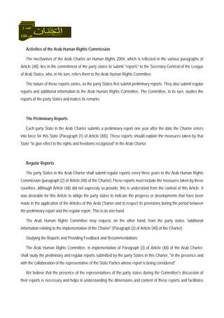 130 ‫ص‬
‫اﻟﻌﺪد‬3
Activities of the Arab Human Rights Commission
The mechanism of the Arab Charter on Human Rights 2004, which is reflected in the various paragraphs of
Article (48), lies in the commitment of the party states to submit "reports" to the Secretary General of the League
of Arab States, who, in his turn, refers them to the Arab Human Rights Committee.
The nature of these reports varies, as the party States first submit preliminary reports. They also submit regular
reports and additional information to the Arab Human Rights Committee. The Committee, in its turn, studies the
reports of the party States and makes its remarks.
The Preliminary Reports
Each party State in the Arab Charter submits a preliminary report one year after the date the Charter enters
into force for this State (Paragraph (1) of Article (48)). These reports should explain the measures taken by that
State "to give effect to the rights and freedoms recognized" in the Arab Charter.
Regular Reports
The party States in the Arab Charter shall submit regular reports every three years to the Arab Human Rights
Commission (paragraph (2) of Article (48) of the Charter).These reports must include the measures taken by these
countries. Although Article (48) did not expressly so provide, this is understood from the context of this Article. It
was desirable for this Article to oblige the party states to indicate the progress or developments that have been
made in the application of the Articles of this Arab Charter and to respect its provisions during the period between
the preliminary report and the regular report. This is on one hand.
The Arab Human Rights Committee may request, on the other hand, from the party states "additional
information relating to the implementation of the Charter" (Paragraph (2) of Article (48) of the Charter).
Studying the Reports and Providing Feedback and Recommendations
The Arab Human Rights Committee, in implementation of Paragraph (3) of Article (48) of the Arab Charter,
shall study the preliminary and regular reports submitted by the party States in this Charter, "in the presence and
with the collaboration of the representative of the State Parties whose report is being considered".
We believe that the presence of the representatives of the party states during the Committee's discussion of
their reports is necessary and helps in understanding the dimensions and content of these reports and facilitates
 
