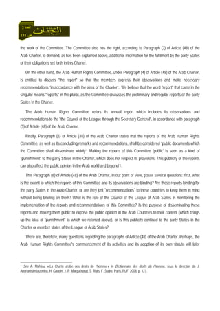 131 ‫ص‬
‫اﻟﻌﺪد‬3
the work of the Committee. The Committee also has the right, according to Paragraph (2) of Article (48) of the
Arab Charter, to demand, as has been explained above, additional information for the fulfilment by the party States
of their obligations set forth in this Charter.
On the other hand, the Arab Human Rights Committee, under Paragraph (4) of Article (48) of the Arab Charter,
is entitled to discuss "the report" so that the members express their observations and make necessary
recommendations “in accordance with the aims of the Charter”.. We believe that the word "report" that came in the
singular means "reports" in the plural, as the Committee discusses the preliminary and regular reports of the party
States in the Charter.
The Arab Human Rights Committee refers its annual report which includes its observations and
recommendations to the "the Council of the League through the Secretary General", in accordance with paragraph
(5) of Article (48) of the Arab Charter.
Finally, Paragraph (6) of Article (48) of the Arab Charter states that the reports of the Arab Human Rights
Committee, as well as its concluding remarks and recommendations, shall be considered “public documents which
the Committee shall disseminate widely”. Making the reports of this Committee 'public' is seen as a kind of
"punishment" to the party States in the Charter, which does not respect its provisions. This publicity of the reports
can also affect the public opinion in the Arab world and beyond1.
This Paragraph (6) of Article (48) of the Arab Charter, in our point of view, poses several questions: first, what
is the extent to which the reports of this Committee and its observations are binding? Are these reports binding for
the party States in the Arab Charter, or are they just "recommendations" to these countries to keep them in mind
without being binding on them? What is the role of the Council of the League of Arab States in monitoring the
implementation of the reports and recommendations of this Committee? Is the purpose of disseminating these
reports and making them public to expose the public opinion in the Arab Countries to their content (which brings
up the idea of "punishment" to which we referred above), or is this publicity confined to the party States in the
Charter or member states of the League of Arab States?
There are, therefore, many questions regarding the paragraphs of Article (48) of the Arab Charter. Perhaps, the
Arab Human Rights Committee's commencement of its activities and its adoption of its own statute will later
1 See A. Mahiou, « La Charte arabe des droits de l’homme » in Dictionnaire des droits de l’homme, sous la direction de J.
Andriantsimbazovina, H. Gaudin, J.-P. Marguénaud, S. Rials, F. Sudre, Paris, PUF, 2008, p. 127.
 