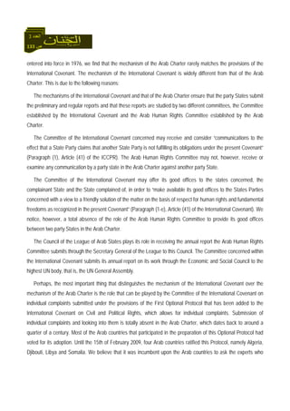 133 ‫ص‬
‫اﻟﻌﺪد‬3
entered into force in 1976, we find that the mechanism of the Arab Charter rarely matches the provisions of the
International Covenant. The mechanism of the International Covenant is widely different from that of the Arab
Charter. This is due to the following reasons:
The mechanisms of the International Covenant and that of the Arab Charter ensure that the party States submit
the preliminary and regular reports and that these reports are studied by two different committees, the Committee
established by the International Covenant and the Arab Human Rights Committee established by the Arab
Charter.
The Committee of the International Covenant concerned may receive and consider “communications to the
effect that a State Party claims that another State Party is not fulfilling its obligations under the present Covenant”
(Paragraph (1), Article (41) of the ICCPR). The Arab Human Rights Committee may not, however, receive or
examine any communication by a party state in the Arab Charter against another party State.
The Committee of the International Covenant may offer its good offices to the states concerned, the
complainant State and the State complained of, in order to “make available its good offices to the States Parties
concerned with a view to a friendly solution of the matter on the basis of respect for human rights and fundamental
freedoms as recognized in the present Covenant” (Paragraph (1-e), Article (41) of the International Covenant). We
notice, however, a total absence of the role of the Arab Human Rights Committee to provide its good offices
between two party States in the Arab Charter.
The Council of the League of Arab States plays its role in receiving the annual report the Arab Human Rights
Committee submits through the Secretary General of the League to this Council. The Committee concerned within
the International Covenant submits its annual report on its work through the Economic and Social Council to the
highest UN body, that is, the UN General Assembly.
Perhaps, the most important thing that distinguishes the mechanism of the International Covenant over the
mechanism of the Arab Charter is the role that can be played by the Committee of the International Covenant on
individual complaints submitted under the provisions of the First Optional Protocol that has been added to the
International Covenant on Civil and Political Rights, which allows for individual complaints. Submission of
individual complaints and looking into them is totally absent in the Arab Charter, which dates back to around a
quarter of a century. Most of the Arab countries that participated in the preparation of this Optional Protocol had
voted for its adoption. Until the 15th of February 2009, four Arab countries ratified this Protocol, namely Algeria,
Djibouti, Libya and Somalia. We believe that it was incumbent upon the Arab countries to ask the experts who
 