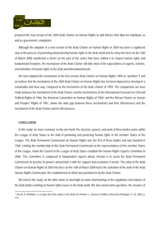 134 ‫ص‬
‫اﻟﻌﺪد‬3
prepared the new version of the 2004 Arab Charter on Human Rights to add Articles that allow for individual, as
well as government, complaints!
Although the adoption of a new version of the Arab Charter on Human Rights in 2004 has been a significant
step in the process of promoting and protecting human rights in the Arab world and its entry into force on the 16th
of March 2008 manifested a desire on the part of the states that have ratified it to respect human rights and
fundamental freedoms, the mechanism of the Arab Charter still falls short of the expectations of experts, activists,
and defenders of human rights at the Arab and International levels.
We have dubbed the mechanism of the first version Arab Charter on Human Rights 1994 as “primitive”1 and
we believe that the mechanism of the 2004 Arab Charter on Human Rights has not been improved or develop in a
remarkable and clear way, compared to the mechanism of the Arab Charter of 1994. The comparisons we have
made between the mechanism of the Arab Charter and the mechanisms of the International Covenant on Civil and
Political Rights of 1966, the American Convention on Human Rights of 1969, and the African Charter on Human
and Peoples' Rights of 1981, shows the wide gap between these mechanisms and their effectiveness and the
mechanism of the Arab Charter and its effectiveness.
CONCLUSION
In this study, we have reviewed, on the one hand, the structure, powers, and work of three bodies active within
the League of Arab States in the field of promoting and protecting human rights in the member States of the
League. The Arab Permanent Commission on Human Rights was the first of these bodies and was founded in
1968. Limiting the membership of this Arab Permanent Commission to the representatives of the member States
of the League, made the Council of the League of Arab States establish the Human Rights Experts Committee in
2006. This Committee is composed of independent experts whose mission is to assist the Arab Permanent
Commission to practise its powers and provide it with the support and assistance it needs. The entry of the Arab
Charter on Human Rights of 2004 into force on the 16th of March 2008 led to the activation of the work of the Arab
Human Rights Commission, the establishment of which was provided for by the Arab Charter.
We tried in this study, on the other hand, to shed light on some shortcomings in the regulations and statutes of
the Arab bodies working on human rights issues in the Arab world. We also raised some questions, the answers of
1 See M. A. Al-Midani, « La Ligue des Etats arabes et les droits de l’homme », Scienza & Politica, Università di Bologna, n° 26, 2002, p.
114.
 