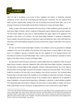 135 ‫ص‬
‫اﻟﻌﺪد‬3
which can help in developing a new version of these regulations and statutes, or introducing substantial
amendments to them, with the aim of developing and improving their mechanisms. We also compared these
bodies and other regional bodies working in the area of promoting and protecting human rights, such as the
American Commission on Human Rights and the African Commission on Human and Peoples' Rights.
Finally, we made it clear how the mechanism of the Arab Charter of 2004 established a special committee, the
Arab Human Rights Committee, which is composed of independent experts working in their personal capacities.
The Arab Charter obliges the party states to submit preliminary and regular reports on the application of the
provisions of this Charter on its territories. The Arab Human Rights Committee is composed of independent,
honest, impartial, and professional experts to study these reports and submit their report, which shall include their
observations and recommendations through the Secretary General of the League of Arab States to the Council of
this League.
We have seen that the Arab Human Rights Committee is not entitled to receive any government or individual
complaints in the event of the violation of the provisions of the Arab Charter on Human Rights. In other words,
there is no complaint or grievance mechanism along the lines stipulated for in the Optional Protocol of the
International Covenant on Civil and Political Rights 1966, or what is stated in the American Convention on Human
Rights or in the African Charter on Human and Peoples' Rights.
We hope that the Arab Permanent Commission on Human Rights which was established in 1968, the Human
Rights Experts Committee, which was established in 2006, and the Arab Human Rights Committee, established by
the Arab Charter on Human Rights of 2004, all together, introduce a draft optional protocol. This is to be added to
the Arab Charter on Human Rights, pursuant to the provisions of Article (52) of the Arab Charter. This is in order to
modify the mechanism of the latter with a view to adopting a more effective mechanism. This mechanism allows
the party States in the Arab Charter to file complaints in case of violation of a party State to his duties. It also gives
the opportunity (and here lies the pivotal character of any mechanism and its significance) for an individual or
group of individuals or non-governmental organizations, individually or collectively, to submit individual complaints
if the fundamental rights and freedoms contained in the Arab Charter on Human Rights are violated. And, theses
bodies could introduce one day, and why not, an optional protocol to create an Arab Court on Human Rights1.
1 There were many meetings and workshops organised in Europe and in the Arab World to discuss and propose projects for an Arab
Court on Human Rights. One of them was the “Draft Charter on Human and People's Rights in the Arab World 1978” prepared by the
International Institute of Higher Studies in Criminal Sciences in Syracuse, Italy. Two other meetings were organised in Aden (Yemen) in
2004 and in Sana'a (Yemen) in 2008. See M. A. Al-Midani, “The Enforcement Mechanisms of the Arab Charter on Human Rights and the
Need for an Arab Court of Human Rights”, www.acihl.org.
 