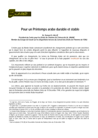 137 ‫ص‬
‫اﻟﻌﺪد‬3
Pour un Printemps arabe durable et stable
Dr. Osman EL HAJJÉ
Président du Centre pour les Droits de l’Homme de l’Université AL JINANE
Membre du Groupe de travail sur les disparitions forcées du Conseil des Droits de l’Homme de l’ONU
Certains pays du Monde Arabe connaissent actuellement des changements profonds qui se sont concrétisés
par le départ forcé de certains dirigeants parmi les plus influents1 et l’apparition de nouveaux dirigeants et
gouvernements dans d’autres pays à la suite d’élections législatives considérées libres par les observateurs.
Et pour qualifier ces changements, les termes du Printemps Arabe ont été prononcés, alors que ces
changements ont eu lieu en plein hiver 2 et sous la pression de la foule populaire envahissant les rues des
capitales, des villes et des villages.
Ces mouvements reflètent un vœu profond et un sentiment d’urgence, qui ne trouvaient pas les moyens et
l’emplacement pour s’exprimer clairement et visiblement, parce qu’ils étaient retenus et empêchés autoritairement
par les pouvoirs en place depuis des décennies.
Ainsi, ils apparaissent et se concrétisent à l’heure actuelle dans une réalité visible et touchable, qu’on espère
qu’elle soit durable.
Cet état inespéré, il n’y a encore pas si longtemps, peut se transformer en un évènement sans lendemain et en
feu de paille, comme l’histoire nous en réserve de temps à autre, et se clore par la déception et l’amertume 3?
Les critères, pour apprécier la réussite ou l’échec de ces bouleversements, ne peuvent être trouvés qu’en
mesurant l’étendue de la place accordée à la promotion et la protection des droits de l’homme comme stipulé
dans la Déclaration universelle des Nations Unies du 10 Décembre 1948, et les garanties du respect de la dignité
de la personne dans le monde Arabo-musulman4.
1 Il s’agit des chefs de la Tunisie, de l’Egypte, de la Libye, du Yemen. et du changement de premier ministre à la suite d’élections
législatives au Maroc.
2 En plein hiver, Le président tunisien s’est enfui le 14 janvier 2011, l’égyptien a démissionné le 9 février et a été mis en résidence
surveillée puis emprisonné en février pour être jugé, le libyen a été assassiné en septembre, le yemenite est parti se réfugier aux Etats-
Unis d’Amérique en janvier 2012, Le cas du président syrien est plus compliqué et attend une solution.
3 Le monde Arabo-Islamique a connu dans la période moderne et contemporaine plusieurs mouvements populaires qui ont bouleversé la
région pour un certain temps. Sans parler des coups d’Etat militaires réussis en Egypte, Irak, Libye, Syrie, Yemen, Soudan, Mauritanie
et Algérie, qui ont abouti seulement à aggraver l’état des droits de l’homme dans les pays concernés, on doit rappeler le mouvement
populaire du Mahdiat au Soudan, du Sennoucisme en Libye, du wahhabisme en Arabie, des revendications en Egypte sous le régime
royal, en Syrie, Liban, Irak, et Tunisie dans la quête de l’indépendance mais qui ont oublié ou négligé les questions des droits de
l’homme.
4 Voir la résolution 217A (III) de l’Assemblée Générale des Nations Unies du 10 décembre 1948.
 