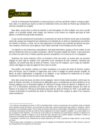 138 ‫ص‬
‫اﻟﻌﺪد‬3
Cela dit, la Communauté internationale a reconnu qu’il peut y avoir des spécificités relatives à chaque peuple1
mais celles-ci ne doivent pas toucher ou violer les fondements mêmes des droits de l’homme qui constituent les
éléments constitutifs de sa dignité.
Nous allons essayer dans cet article de répondre à cette interrogation. En effet, la dignité, avec tout ce qu’elle
signifie, est le principal souhait, sinon l’unique, des hommes et des femmes de n’importe quel pays de notre
planète, et a fortiori des pays Arabo-musulmans.
Ce qui veut dire prioritairement la promotion et la protection des droits de l’homme inscrits dans la Déclaration
universelle, puisque tout changement qui n’aboutit pas à la réalisation de ces droits ne répondrait pas aux attentes
des hommes et femmes, à savoir, une vie sans oppression et une liberté sans contrainte qui donnent aux gens,
sans complexe, la fierté d’un passé glorieux, d’une culture universelle et d’un héritage ouvert au monde.
Ces objectifs ne sont vraiment pas extraordinaires, mais plutôt élémentaires, puisque en fin de compte, ils sont
dans les fondements même de la culture musulmane, celle de l’écrasante majorité des Arabes, et qui a pour base
les écritures du saint Coran, le Hadisse (paroles prouvées du prophète), et le consensus de ses compagnons.
Seulement, des siècles d’absence d’Etat, ou d’existence d’Etat sans droits, ou incarné dans une personne
dégagée de toute règle de conduite et de supervision et par conséquent de toute contrainte2, autrement que
subjective, ont anéanti toute idée de droits de l’homme. Ceux-ci ont été remplacés par le règne de l’arbitraire,
comme suite logique au règne du rapport de forces dans la société.
Pour justifier cette situation, contraire à la culture musulmane et au respect des droits de l’homme, d’autres
idées ont fait jour, sous la contrainte et l’oppression, pour écarter et négliger les grands principes d’égalité, de
liberté, de justice indépendante et impartiale et de solidarité, et qui constituent les fondements de la culture
musulmane et les règles de base de toute société démocratique.
Ainsi, dans un but non avoué, des idées ont été propagées dans le monde arabo-musulman, comme quoi, les
droits de l’homme sont initiés en Occident par les philosophes grecs, les intellectuels de toutes obédiences et les
hommes politiques avec la déclaration anglaise de 1689 puis la Grande Charte des libertés en Angleterre du 15
juin 1715, la Déclarations américaine des droits de l’homme de 1760, la Déclaration française des droits de
l’homme et du citoyen de 1789 puis la Déclaration universelle des droits de l’homme de 1948, ce qui signifie que
réclamer la promotion et la protection des droits de l’homme aboutit in fine à polluer la culture et les croyances
arabo-musulmanes3.
1 A la conférence internationale de Vienne en 1993, la Déclaration finale a inclus la reconnaissance de la spécificité sociale et culturelle
dans le domaine de droits de l’homme, sous la pression de certains pays, parmi eux beaucoup de pays arabes et musulmans. Ainsi le
paragraphe 5 de la Déclaration stipule "Tous les droits de l’homme sont universels, indissociables, interdépendants et intimement liés, la
communauté internationale doit traiter des droits de l’homme globalement, de manière équitable et équilibrée, sur un pied d’égalité et en
leur accordant la même importance ; S’il convient de ne pas perdre de vue l’importance des particularismes nationaux et régionaux et la
diversité historique, culturelle et religieuse, il est du devoir des Etats, quel qu’en soit le système politique, économique et culturel, de
promouvoir et de protéger tous les droits de l’homme et toutes les libertés fondamentales."
2 Cette période a commencé avec l’effondrement de l’empire abbasside au 8ème siècle. La période de l’empire ottoman n’a pas arrangé
les choses.
3 Plusieurs pays arabes et islamiques se sont abstenus lors de l’adoption de la Déclaration universelle en 1948, sûrement à cause de
leur incompréhension de l’importance de l’évènement.
 