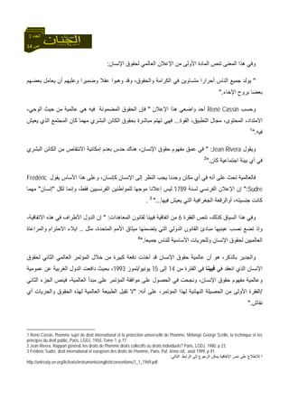 14 ‫ص‬
‫اﻟﻌﺪد‬3
‫اﻹﻧﺴﺎن‬ ‫ﻟﺤﻘﻮق‬ ‫اﻟﻌﺎﻟﻤﻲ‬ ‫اﻹﻋﻼن‬ ‫ﻣﻦ‬ ‫اﻷوﻟﻰ‬ ‫اﻟﻤﺎدة‬ ‫ﺗﻨﺺ‬ ‫اﻟﻤﻌﻨﻰ‬ ‫هﺬا‬ ‫وﻓﻲ‬:
"‫وﺿ‬ ‫ﻋﻘﻼ‬ ‫وهﺒﻮا‬ ‫وﻗﺪ‬ ،‫واﻟﺤﻘﻮق‬ ‫اﻟﻜﺮاﻣﺔ‬ ‫ﻓﻲ‬ ‫ﻣﺘﺴﺎوﻳﻦ‬ ‫أﺣﺮارا‬ ‫اﻟﻨﺎس‬ ‫ﺟﻤﻴﻊ‬ ‫ﻳﻮﻟﺪ‬‫ﺑﻌﻀﻬﻢ‬ ‫ﻳﻌﺎﻣﻞ‬ ‫أن‬ ‫وﻋﻠﻴﻬﻢ‬ ‫ﻤﻴﺮا‬
‫اﻹﺧﺎء‬ ‫ﺑﺮوح‬ ‫ﺑﻌﻀﺎ‬".
‫وﺣﺴﺐ‬René Cassin‫اﻹﻋﻼن‬ ‫هﺬا‬ ‫واﺿﻌﻲ‬ ‫أﺣﺪ‬"،‫اﻟﻮﺣﻲ‬ ‫ﺣﻴﺚ‬ ‫ﻣﻦ‬ ‫ﻋﺎﻟﻤﻴﺔ‬ ‫هﻲ‬ ‫ﻓﻴﻪ‬ ‫اﻟﻤﻀﻤﻮﻧﺔ‬ ‫اﻟﺤﻘﻮق‬ ‫ﻓﺈن‬
‫اﻟﻘﻮة‬ ،‫اﻟﺘﻄﺒﻴﻖ‬ ‫ﻣﺠﺎل‬ ،‫اﻟﻤﺤﺘﻮى‬ ،‫اﻻﻣﺘﺪاد‬...‫ﻳﻌﻴﺶ‬ ‫اﻟﺬي‬ ‫اﻟﻤﺠﺘﻤﻊ‬ ‫آﺎن‬ ‫ﻣﻬﻤﺎ‬ ‫اﻟﺒﺸﺮي‬ ‫اﻟﻜﺎﺋﻦ‬ ‫ﺑﺤﻘﻮق‬ ‫ﻣﺒﺎﺷﺮة‬ ‫ﺗﻬﺘﻢ‬ ‫ﻓﻬﻲ‬
‫ﻓﻴﻪ‬".1
‫وﻳﻘﻮل‬Jean Rivera" :‫اﻟﺒﺸﺮي‬ ‫اﻟﻜﺎﺋﻦ‬ ‫ﻣﻦ‬ ‫اﻻﻧﺘﻘﺎص‬ ‫إﻣﻜﺎﻧﻴﺔ‬ ‫ﺑﻌﺪم‬ ‫ﺣﺪس‬ ‫هﻨﺎك‬ ،‫اﻹﻧﺴﺎن‬ ‫ﺣﻘﻮق‬ ‫ﻣﻔﻬﻮم‬ ‫ﻋﻤﻖ‬ ‫ﻓﻲ‬
‫آﺎن‬ ‫اﺟﺘﻤﺎﻋﻴﺔ‬ ‫ﺑﻴﺌﺔ‬ ‫أي‬ ‫ﻓﻲ‬".2
‫ﻳﻘﻮل‬ ‫اﻷﺳﺎس‬ ‫هﺬا‬ ‫وﻋﻠﻰ‬ ،‫آﺈﻧﺴﺎن‬ ‫اﻹﻧﺴﺎن‬ ‫إﻟﻰ‬ ‫اﻟﻨﻈﺮ‬ ‫ﻳﺠﺐ‬ ‫وﺟﺪﻧﺎ‬ ‫ﻣﻜﺎن‬ ‫أي‬ ‫ﻓﻲ‬ ‫أﻧﻪ‬ ‫ﻋﻠﻰ‬ ‫ﺗﺤﺚ‬ ‫ﻓﺎﻟﻌﺎﻟﻤﻴﺔ‬Frédéric
Sudre":‫ﻟﺴﻨﺔ‬ ‫اﻟﻔﺮﻧﺴﻲ‬ ‫اﻹﻋﻼن‬ ‫إن‬1789‫ﻟ‬‫ﻟﻜﻞ‬ ‫وإﻧﻤﺎ‬ ،‫ﻓﻘﻂ‬ ‫اﻟﻔﺮﻧﺴﻴﻴﻦ‬ ‫ﻟﻠﻤﻮاﻃﻨﻴﻦ‬ ‫ﻣﻮﺟﻬﺎ‬ ‫إﻋﻼﻧﺎ‬ ‫ﻴﺲ‬"‫إﻧﺴﺎن‬"‫ﻣﻬﻤﺎ‬
‫ﻓﻴﻬﺎ‬ ‫ﻳﻌﻴﺶ‬ ‫اﻟﺘﻲ‬ ‫اﻟﺠﻐﺮاﻓﻴﺔ‬ ‫أواﻟﺮﻗﻌﺔ‬ ،‫ﺟﻨﺴﻴﺘﻪ‬ ‫آﺎﻧﺖ‬"...3
.
،‫آﺬﻟﻚ‬ ‫اﻟﺴﻴﺎق‬ ‫هﺬا‬ ‫وﻓﻲ‬‫اﻟﻔﻘﺮة‬ ‫ﺗﻨﺺ‬6‫اﻟﻤﻌﺎهﺪات‬ ‫ﻟﻘﺎﻧﻮن‬ ‫ﻓﻴﻴﻨﺎ‬ ‫اﺗﻔﺎﻗﻴﺔ‬ ‫ﻣﻦ‬" :،‫اﻻﺗﻔﺎﻗﻴﺔ‬ ‫هﺬﻩ‬ ‫ﻓﻲ‬ ‫اﻷﻃﺮاف‬ ‫اﻟﺪول‬ ‫إن‬
‫اﻟﻘﺎﻧﻮ‬ ‫ﻣﺒﺎدئ‬ ‫ﻋﻴﻨﻴﻬﺎ‬ ‫ﻧﺼﺐ‬ ‫ﺗﻀﻊ‬ ‫وإذ‬‫ﻣﺜﻞ‬ ،‫اﻟﻤﺘﺤﺪة‬ ‫اﻷﻣﻢ‬ ‫ﻣﻴﺜﺎق‬ ‫ﻳﺘﻀﻤﻨﻬﺎ‬ ‫اﻟﺘﻲ‬ ‫اﻟﺪوﻟﻲ‬ ‫ن‬..‫واﻟﻤﺮاﻋﺎة‬ ‫اﻻﺣﺘﺮام‬ ‫اﻳﻼء‬
‫ﺟﻤﻴﻌﺎ‬ ‫ﻟﻠﻨﺎس‬ ‫اﻷﺳﺎﺳﻴﺔ‬ ‫وﻟﻠﺤﺮﻳﺎت‬ ‫اﻹﻧﺴﺎن‬ ‫ﻟﺤﻘﻮق‬ ‫اﻟﻌﺎﻟﻤﻴﻴﻦ‬".4
‫اﻟﻤﺆﺗﻤﺮ‬ ‫ﺧﻼل‬ ‫ﻣﻦ‬ ‫آﺒﻴﺮة‬ ‫دﻓﻌﺔ‬ ‫أﺧﺬت‬ ‫ﻗﺪ‬ ‫اﻹﻧﺴﺎن‬ ‫ﺣﻘﻮق‬ ‫ﻋﺎﻟﻤﻴﺔ‬ ‫أن‬ ‫هﻮ‬ ،‫ﺑﺎﻟﺬآﺮ‬ ‫واﻟﺠﺪﻳﺮ‬‫اﻟﻌﺎﻟﻤﻲ‬‫اﻟﺜﺎﻧﻲ‬‫ﻟﺤﻘﻮق‬
‫اﻹﻧﺴﺎن‬‫اﻧﻌﻘﺪ‬ ‫اﻟﺬي‬‫ﻓﻲ‬‫ﻓﻴﻴ‬‫ﻨﺎ‬‫ﻣﻦ‬ ‫اﻟﻔﺘﺮة‬ ‫ﻓﻲ‬14‫إﻟﻰ‬15‫ﻳﻮﻧﻴﻮ‬/‫ﺗﻤﻮز‬1993‫ﻋﻤﻮﻣﻴﺔ‬ ‫ﻋﻦ‬ ‫اﻟﻐﺮﺑﻴﺔ‬ ‫اﻟﺪول‬ ‫داﻓﻌﺖ‬ ‫ﺑﺤﻴﺚ‬ ،
،‫اﻟﻌﺎﻟﻤﻴﺔ‬ ‫ﻣﺒﺪأ‬ ‫ﻋﻠﻰ‬ ‫اﻟﻤﺆﺗﻤﺮ‬ ‫ﻣﻮاﻓﻘﺔ‬ ‫ﻋﻠﻰ‬ ‫اﻟﺤﺼﻮل‬ ‫ﻓﻲ‬ ‫وﻧﺠﺤﺖ‬ ،‫اﻹﻧﺴﺎن‬ ‫ﺣﻘﻮق‬ ‫ﻣﻔﻬﻮم‬ ‫وﻋﺎﻟﻤﻴﺔ‬‫ﻓﻴﻨﺺ‬‫اﻟﺜﺎﻧﻲ‬ ‫اﻟﺠﺰء‬
/‫اﻷوﻟﻰ‬ ‫اﻟﻔﻘﺮة‬‫أﻧﻪ‬ ‫ﻋﻠﻰ‬ ،‫اﻟﻤﺆﺗﻤﺮ‬ ‫ﻟﻬﺬا‬ ‫اﻟﻨﻬﺎﺋﻴﺔ‬ ‫اﻟﺤﺼﻴﻠﺔ‬ ‫ﻣﻦ‬" :‫اﻟﻌ‬ ‫اﻟﻄﺒﻴﻌﺔ‬ ‫ﺗﻘﺒﻞ‬ ‫ﻻ‬‫أي‬ ‫واﻟﺤﺮﻳﺎت‬ ‫اﻟﺤﻘﻮق‬ ‫ﻟﻬﺬﻩ‬ ‫ﺎﻟﻤﻴﺔ‬
‫ﻧﻘﺎش‬".
1 René Cassin, l'homme sujet de droit international et la protection universelle de l'homme, Mélange George Scèlle, la technique et les
principes du droit public, Paris, LGDJ, 1950, Tome 1, p 77.
2 Jean Rivera, Rapport général, les droits de l'homme droits collectifs ou droits individuels? Paris, LGDJ, 1980, p 23.
3 Fréderic Sudre, droit international et européen des droits de l’homme, Paris, Puf, 4ème éd., août 1999, p 41.
4‫ﻟﻼﻃﻼ‬‫اﻟﺘﺎﻟﻲ‬ ‫اﻟﺮاﺑﻂ‬ ‫إﻟﻰ‬ ‫اﻟﺮﺟﻮع‬ ‫ﻳﻤﻜﻦ‬ ‫اﻹﺗﻔﺎﻗﻴﺔ‬ ‫ﻧﺺ‬ ‫ﻋﻠﻰ‬ ‫ع‬:
http://untreaty.un.org/ilc/texts/instruments/english/conventions/1_1_1969.pdf
 