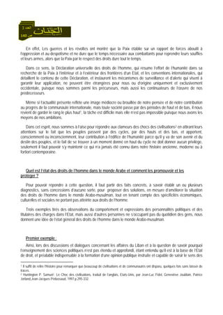 140 ‫ص‬
‫اﻟﻌﺪد‬3
En effet, Les guerres et les révoltes ont montré que la Paix établie sur un rapport de forces aboutit à
l’oppression et au despotisme et ne dure que le temps nécessaire aux combattants pour reprendre leurs souffles
et leurs armes, alors que la Paix par le respect des droits dure tout le temps.
Dans ce sens, la Déclaration universelle des droits de l’homme, qui résume l’effort de l’humanité dans sa
recherche de la Paix à l’intérieur et à l’extérieur des frontières d’un Etat, et les conventions internationales, qui
détaillent le contenu de cette Déclaration, et instaurent les mécanismes de surveillance et d’alerte qui visent à
garantir leur application, ne peuvent être étrangères pour nous ou d’origine uniquement et exclusivement
occidentale, puisque nous sommes parmi les précurseurs, mais aussi les continuateurs de l’œuvre de nos
prédécesseurs.
Même si l’actualité présente reflète une image médiocre ou brouillée de notre pensée et de notre contribution
au progrès de la communauté internationale, mais toute société passe par des périodes de haut et de bas, il nous
revient de garder le rang le plus haut1, la tâche est difficile mais elle n’est pas impossible puisque nous avons les
moyens de nos ambitions.
Dans cet esprit, nous sommes à l’aise pour répondre aux clameurs des chocs des civilisations2 en attirant leurs
attentions sur le fait que les peuples passent par des cycles, par des hauts et des bas, et apportent,
consciemment ou inconsciemment, leur contribution à l’édifice de l’humanité parce qu’il y va de son avenir et du
destin des peuples, et le fait de se trouver à un moment donné en haut du cycle ne doit donner aucun privilège,
seulement il faut pouvoir s’y maintenir ce qui n’a jamais été connu dans notre histoire ancienne, moderne ou à
fortiori contemporaine.
Quel est l’état des droits de l’homme dans le monde Arabe et comment les promouvoir et les
protéger ?
Pour pouvoir répondre à cette question, il faut partir des faits concrets, à savoir établir un ou plusieurs
diagnostics, sans concessions d’aucune sorte, pour proposer des solutions, en mesure d’améliorer la situation
des droits de l’homme dans le monde Arabo-musulman, tout en tenant compte des spécificités économiques,
culturelles et sociales ne portant pas atteinte aux droits de l’homme.
Trois exemples tirés des observations du comportement et expressions des personnalités politiques et des
titulaires des charges dans l’Etat, mais aussi d’autres personnes ne s’occupant pas du quotidien des gens, nous
donnent une idée de l’état général des droits de l’homme dans le monde Arabo-musulman.
Premier exemple :
Ainsi, lors des discussions et dialogues concernant les affaires du Liban et à la question de savoir pourquoi
l’enseignement des sciences politiques n’est pas étendu et approfondi, étant entendu qu’il est à la base de l’Etat
de droit, et préalable indispensable à la formation d’une opinion publique instruite et capable de saisir le sens des
1 Il suffit de relire l’histoire pour remarquer que beaucoup de civilisations et de communautés ont disparu, quelques fois sans laisser de
traces.
2 Huntington P. Samuel : Le Choc des civilisations, traduit de l’anglais, Etats-Unis, par Jean-Luc Fidel, Geneviève Joublain, Patrice
Jorland,Jean-Jacques Pédussaud, 1997.p.295-332.
 